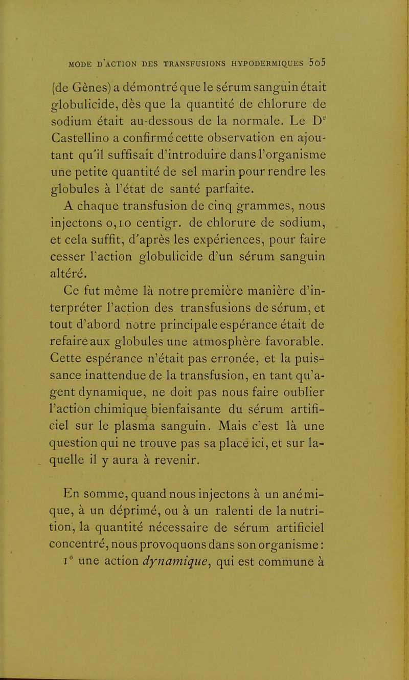 (de Gènes) a démontré que le sérum sanguin était globulicide, dès que la quantité de chlorure de sodium était au-dessous de la normale. Le Dl Castellino a confirmé cette observation en ajou- tant qu'il suffisait d'introduire dans l'organisme une petite quantité de sel marin pour rendre les globules à l'état de santé parfaite. A chaque transfusion de cinq grammes, nous injectons 0,10 centigr. de chlorure de sodium, et cela suffit, d'après les expériences, pour faire cesser Faction globulicide d'un sérum sanguin altéré. Ce fut même là notre première manière d'in- terpréter l'action des transfusions de sérum, et tout d'abord notre principale espérance était de refaire aux globules une atmosphère favorable. Cette espérance n'était pas erronée, et la puis- sance inattendue de la transfusion, en tant qu'a- gent dynamique, ne doit pas nous faire oublier l'action chimique bienfaisante du sérum artifi- ciel sur le plasma sanguin. Mais c'est là une question qui ne trouve pas sa place ici, et sur la- quelle il y aura à revenir. En somme, quand nous injectons à un anémi- que, à un déprimé, ou à un ralenti de la nutri- tion, la quantité nécessaire de sérum artificiel concentré, nous provoquons dans son organisme : i° une action dynamique, qui est commune à