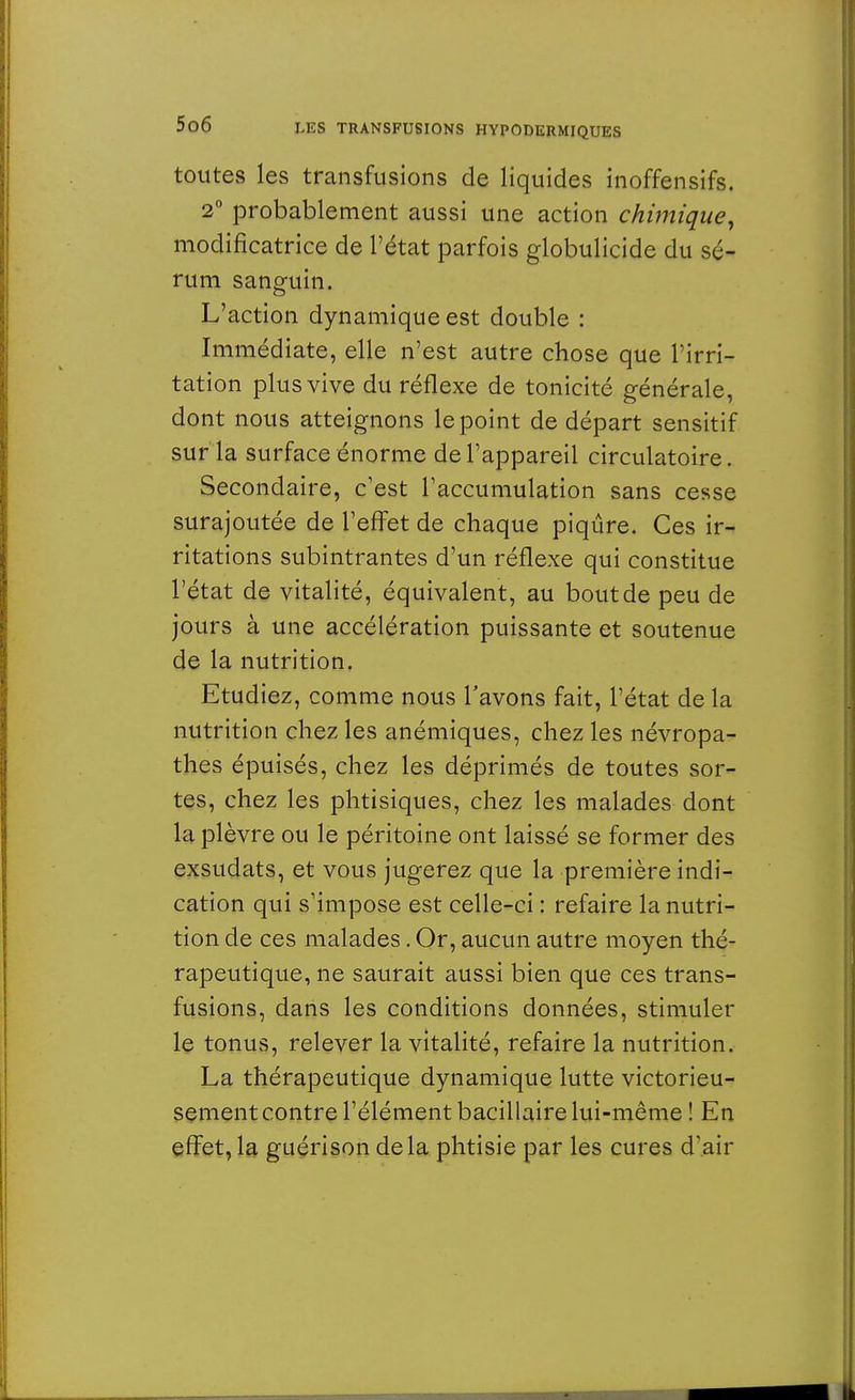 toutes les transfusions de liquides inoffensifs. 2° probablement aussi une action chimique, modificatrice de l'état parfois globulicide du sé- rum sanguin. L'action dynamique est double : Immédiate, elle n'est autre chose que l'irri- tation plus vive du réflexe de tonicité générale, dont nous atteignons le point de départ sensitif sur la surface énorme de l'appareil circulatoire. Secondaire, c'est l'accumulation sans cesse surajoutée de l'effet de chaque piqûre. Ces ir- ritations subintrantes d'un réflexe qui constitue l'état de vitalité, équivalent, au bout de peu de jours à une accélération puissante et soutenue de la nutrition. Etudiez, comme nous l'avons fait, l'état de la nutrition chez les anémiques, chez les névropa- thes épuisés, chez les déprimés de toutes sor- tes, chez les phtisiques, chez les malades dont la plèvre ou le péritoine ont laissé se former des exsudats, et vous jugerez que la première indi- cation qui s'impose est celle-ci : refaire la nutri- tion de ces malades. Or, aucun autre moyen thé- rapeutique, ne saurait aussi bien que ces trans- fusions, dans les conditions données, stimuler le tonus, relever la vitalité, refaire la nutrition. La thérapeutique dynamique lutte victorieu- sement contre l'élément bacillaire lui-même ! En effet, la guérison delà phtisie par les cures d'air
