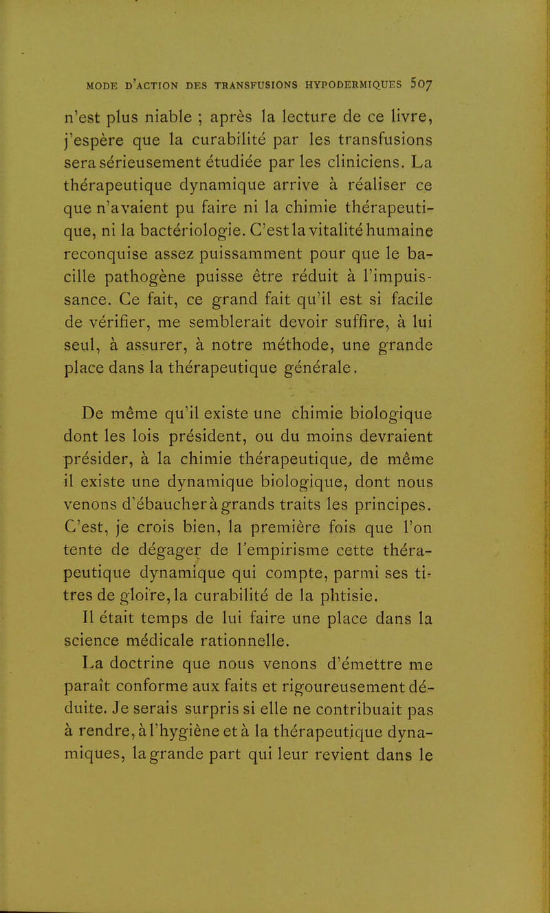n'est plus niable ; après la lecture de ce livre, j'espère que la curabilité par les transfusions sera sérieusement étudiée par les cliniciens. La thérapeutique dynamique arrive à réaliser ce que n'avaient pu faire ni la chimie thérapeuti- que, ni la bactériologie. C'est la vitalité humaine reconquise assez puissamment pour que le ba- cille pathogène puisse être réduit à l'impuis- sance. Ce fait, ce grand fait qu'il est si facile de vérifier, me semblerait devoir suffire, à lui seul, à assurer, à notre méthode, une grande place dans la thérapeutique générale. De même qu'il existe une chimie biologique dont les lois président, ou du moins devraient présider, à la chimie thérapeutique, de même il existe une dynamique biologique, dont nous venons d'ébaucher à grands traits les principes. C'est, je crois bien, la première fois que l'on tente de dégager de l'empirisme cette théra- peutique dynamique qui compte, parmi ses ti- tres de gloire, la curabilité de la phtisie. Il était temps de lui faire une place dans la science médicale rationnelle. La doctrine que nous venons d'émettre me paraît conforme aux faits et rigoureusement dé- duite. Je serais surpris si elle ne contribuait pas à rendre, à l'hygiène et à la thérapeutique dyna- miques, la grande part qui leur revient dans le