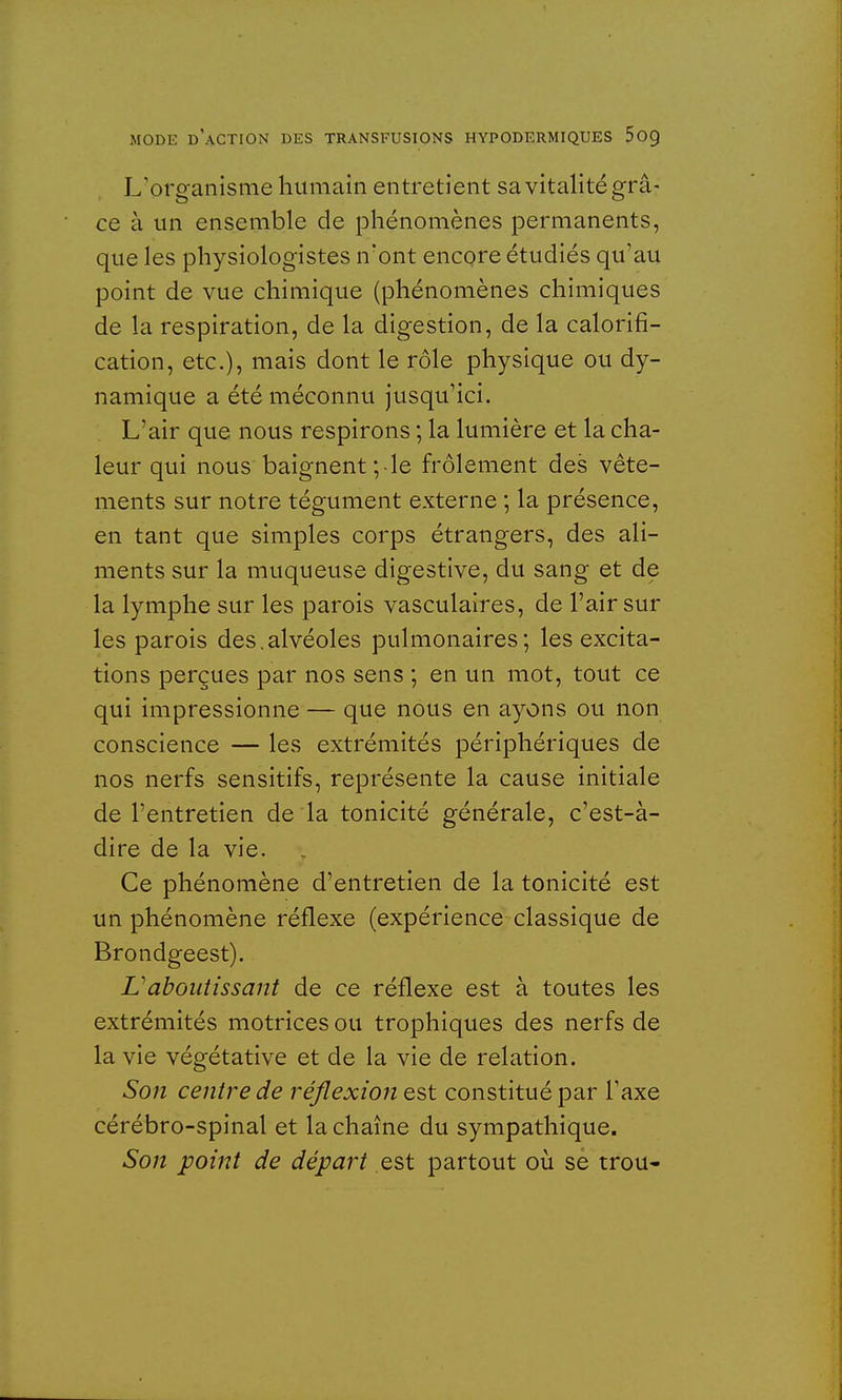 L'organisme humain entretient sa vitalité grâ- ce à un ensemble de phénomènes permanents, que les physiologistes n'ont encore étudiés qu'au point de vue chimique (phénomènes chimiques de la respiration, de la digestion, de la calorifi- cation, etc.), mais dont le rôle physique ou dy- namique a été méconnu jusqu'ici. L'air que nous respirons ; la lumière et la cha- leur qui nous baignent ;-le frôlement des vête- ments sur notre tégument externe ; la présence, en tant que simples corps étrangers, des ali- ments sur la muqueuse digestive, du sang et de la lymphe sur les parois vasculaires, de l'air sur les parois des.alvéoles pulmonaires; les excita- tions perçues par nos sens ; en un mot, tout ce qui impressionne — que nous en ayons ou non conscience — les extrémités périphériques de nos nerfs sensitifs, représente la cause initiale de l'entretien de la tonicité générale, c'est-à- dire de la vie. Ce phénomène d'entretien de la tonicité est un phénomène réflexe (expérience classique de Brondgeest). L'aboutissant de ce réflexe est à toutes les extrémités motrices ou trophiques des nerfs de la vie végétative et de la vie de relation. Son centre de réflexion est constitué par l'axe cérébro-spinal et la chaîne du sympathique. Son point de départ est partout où sè trou-
