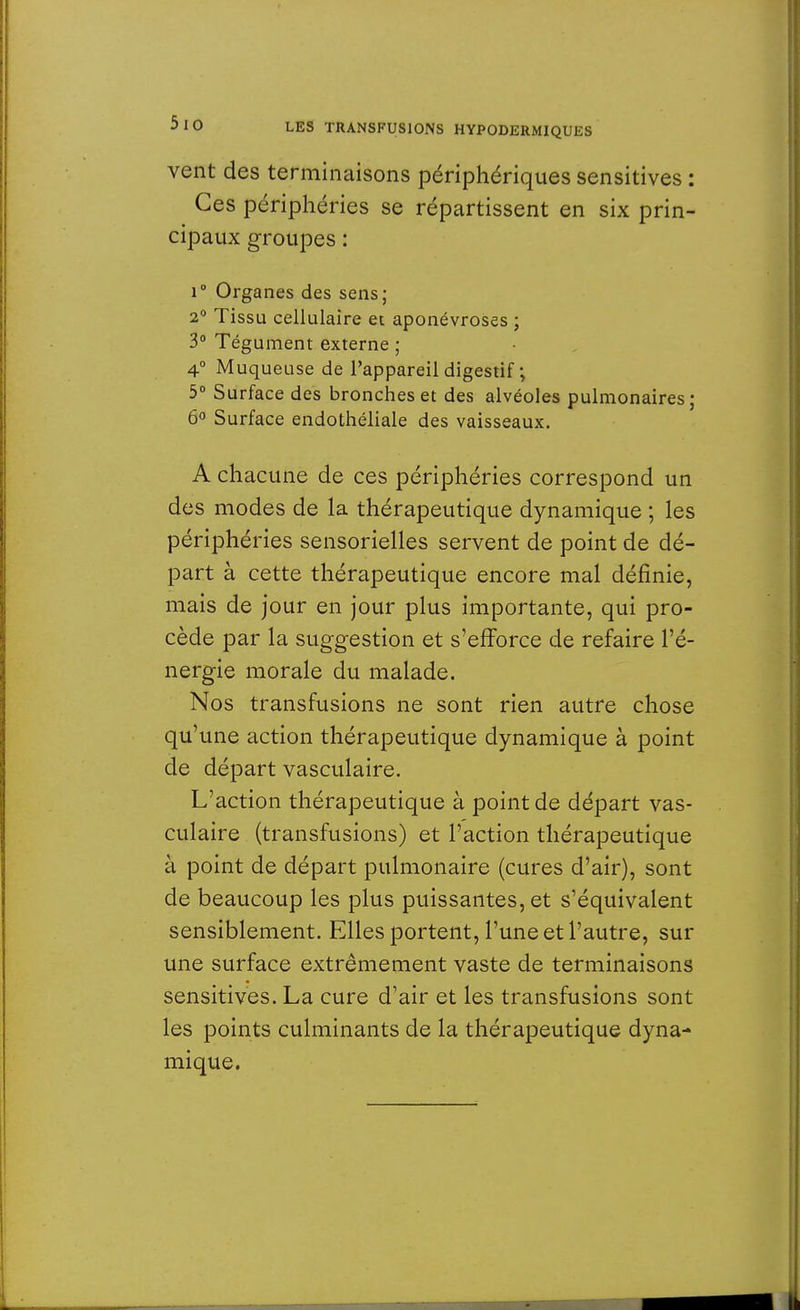 vent des terminaisons périphériques sensitives : Ces périphéries se répartissent en six prin- cipaux groupes : r Organes des sens; 2° Tissu cellulaire et aponévroses ; 3° Tégument externe ; 4° Muqueuse de l'appareil digestif ; 5° Surface des bronches et des alvéoles pulmonaires ; 6° Surface endothéliale des vaisseaux. A chacune de ces périphéries correspond un des modes de la thérapeutique dynamique ; les périphéries sensorielles servent de point de dé- part à cette thérapeutique encore mal définie, mais de jour en jour plus importante, qui pro- cède par la suggestion et s'efforce de refaire l'é- nergie morale du malade. Nos transfusions ne sont rien autre chose qu'une action thérapeutique dynamique à point de départ vasculaire. L'action thérapeutique à point de départ vas- culaire (transfusions) et l'action thérapeutique à point de départ pulmonaire (cures d'air), sont de beaucoup les plus puissantes, et s'équivalent sensiblement. Elles portent, l'une et l'autre, sur une surface extrêmement vaste de terminaisons sensitives. La cure d'air et les transfusions sont les points culminants de la thérapeutique dyna- mique.