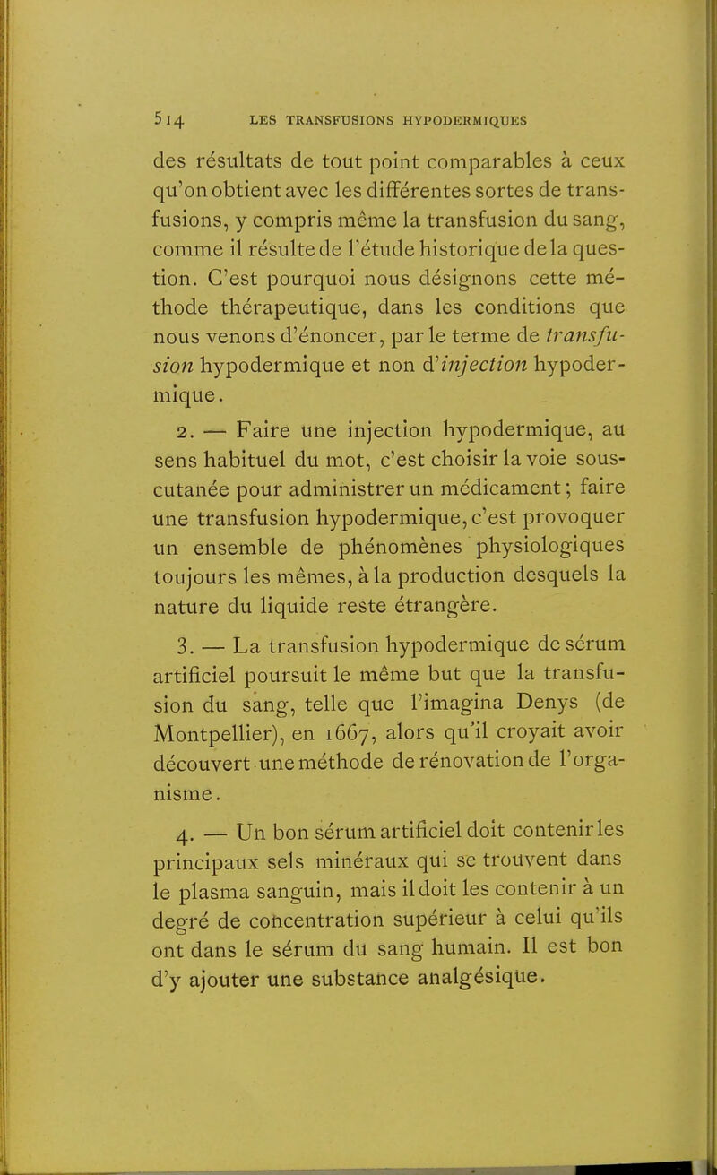 des résultats de tout point comparables à ceux qu'on obtient avec les différentes sortes de trans- fusions, y compris même la transfusion du sang, comme il résulte de l'étude historique delà ques- tion. C'est pourquoi nous désignons cette mé- thode thérapeutique, dans les conditions que nous venons d'énoncer, par le terme de transfu- sion hypodermique et non d'injection hypoder- mique . 2. — Faire une injection hypodermique, au sens habituel du mot, c'est choisir la voie sous- cutanée pour administrer un médicament ; faire une transfusion hypodermique, c'est provoquer un ensemble de phénomènes physiologiques toujours les mêmes, à la production desquels la nature du liquide reste étrangère. 3. — La transfusion hypodermique de sérum artificiel poursuit le même but que la transfu- sion du sang, telle que l'imagina Denys (de Montpellier), en 1667, alors qu'il croyait avoir découvert une méthode de rénovation de l'orga- nisme. 4. — Un bon sérum artificiel doit contenir les principaux sels minéraux qui se trouvent dans le plasma sanguin, mais il doit les contenir à un degré de concentration supérieur à celui qu'ils ont dans le sérum du sang humain. Il est bon d'y ajouter une substance analgésique.