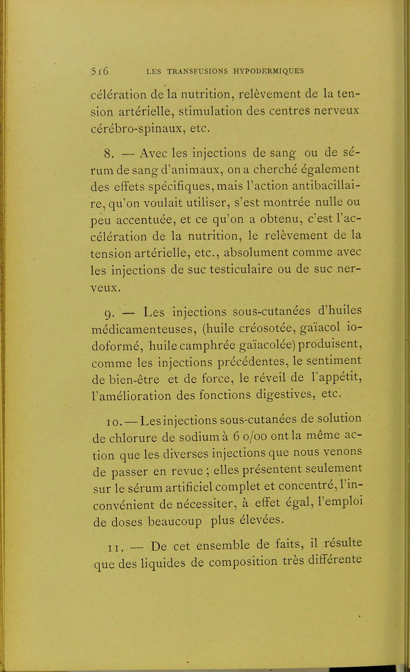 célération de la nutrition, relèvement de la ten- sion artérielle, stimulation des centres nerveux cérébro-spinaux, etc. 8. — Avec les injections de sang ou de sé- rum de sang d'animaux, on a cherché également des effets spécifiques, mais l'action antibacillai- re, qu'on voulait utiliser, s'est montrée nulle ou peu accentuée, et ce qu'on a obtenu, c'est l'ac- célération de la nutrition, le relèvement de la tension artérielle, etc., absolument comme avec les injections de suc testiculaire ou de suc ner- veux. 9. — Les injections sous-cutanées d'huiles médicamenteuses, (huile créosotée, gaïacol io- doformé, huile camphrée gaïacolée) produisent, comme les injections précédentes, le sentiment de bien-être et de force, le réveil de l'appétit, l'amélioration des fonctions digestives, etc. 10. — Les injections sous-cutanées de solution de chlorure de sodium à 6 0/00 ont la même ac- tion que les diverses injections que nous venons de passer en revue ; elles présentent seulement sur le sérum artificiel complet et concentré, l'in- convénient de nécessiter, à effet égal, l'emploi de doses beaucoup plus élevées. 11. — De cet ensemble de faits, il résulte que des liquides de composition très différente