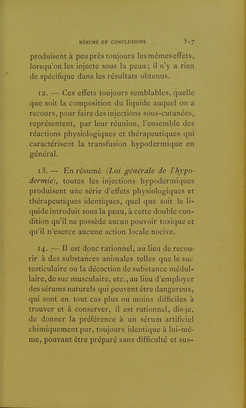 produisent à peu près toujours les mêmes effets, lorsqu'on les injecte sous la peau ; il n'y a rien de spécifique dans les résultats obtenus. 12. — Ces effets toujours semblables, quelle que soit la composition du liquide auquel on a recours, pour faire des injections sous-cutanées, représentent, par leur réunion, l'ensemble des réactions physiologiques et thérapeutiques qui caractérisent la transfusion hypodermique en général. 13. — En résumé {Loi générale de Vhypo- dermie), toutes les injections hypodermiques produisent une série d'effets physiologiques et thérapeutiques identiques, quel que soit le li- quide introduit sous la peau, à cette double con- dition qu'il ne possède aucun pouvoir toxique et qu'il n'exerce aucune action locale nocive. 14. :— Il est donc rationnel, au lieu de recou- rir à des substances animales telles que le suc testiculaire ou la décoction de substance médul- laire, de suc musculaire, etc., au lieu d'employer des sérums naturels qui peuvent être dangereux, qui sont en tout cas plus ou moins difficiles à trouver et à conserver, il est rationnel, dis-je, de donner la préférence à un sérum artificiel chimiquement pur, toujours identique à lui-mê- me, pouvant être préparé sans difficulté et sus-