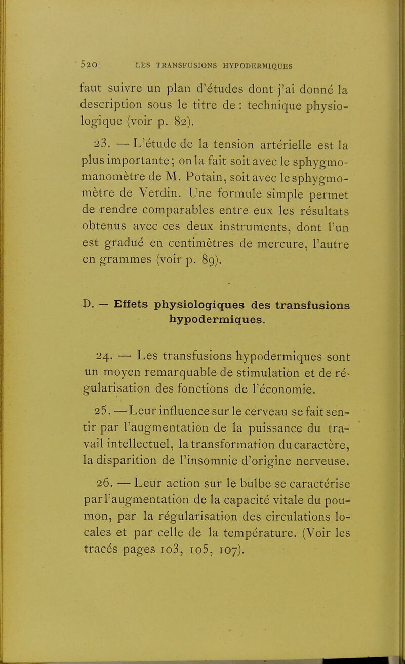 faut suivre un plan d'études dont j'ai donné la description sous le titre de : technique physio- logique (voir p. 82). 23. —L'étude de la tension artérielle est la plus importante ; on la fait soit avec le sphygmo- manomètre de M. Potain, soit avec lesphygmo- mètre de Verdin. Une formule simple permet de rendre comparables entre eux les résultats obtenus avec ces deux instruments, dont l'un est gradué en centimètres de mercure, l'autre en grammes (voir p. 89). D, — Effets physiologiques des transfusions hypodermiques. 24. — Les transfusions hypodermiques sont un moyen remarquable de stimulation et de ré- gularisation des fonctions de l'économie. 25. — Leur influence sur le cerveau se fait sen- tir par l'augmentation de la puissance du tra- vail intellectuel, la transformation du caractère, la disparition de l'insomnie d'origine nerveuse. 26. — Leur action sur le bulbe se caractérise par l'augmentation de la capacité vitale du pou- mon, par la régularisation des circulations lo- cales et par celle de la température. (Voir les tracés pages io3, io5, 107).