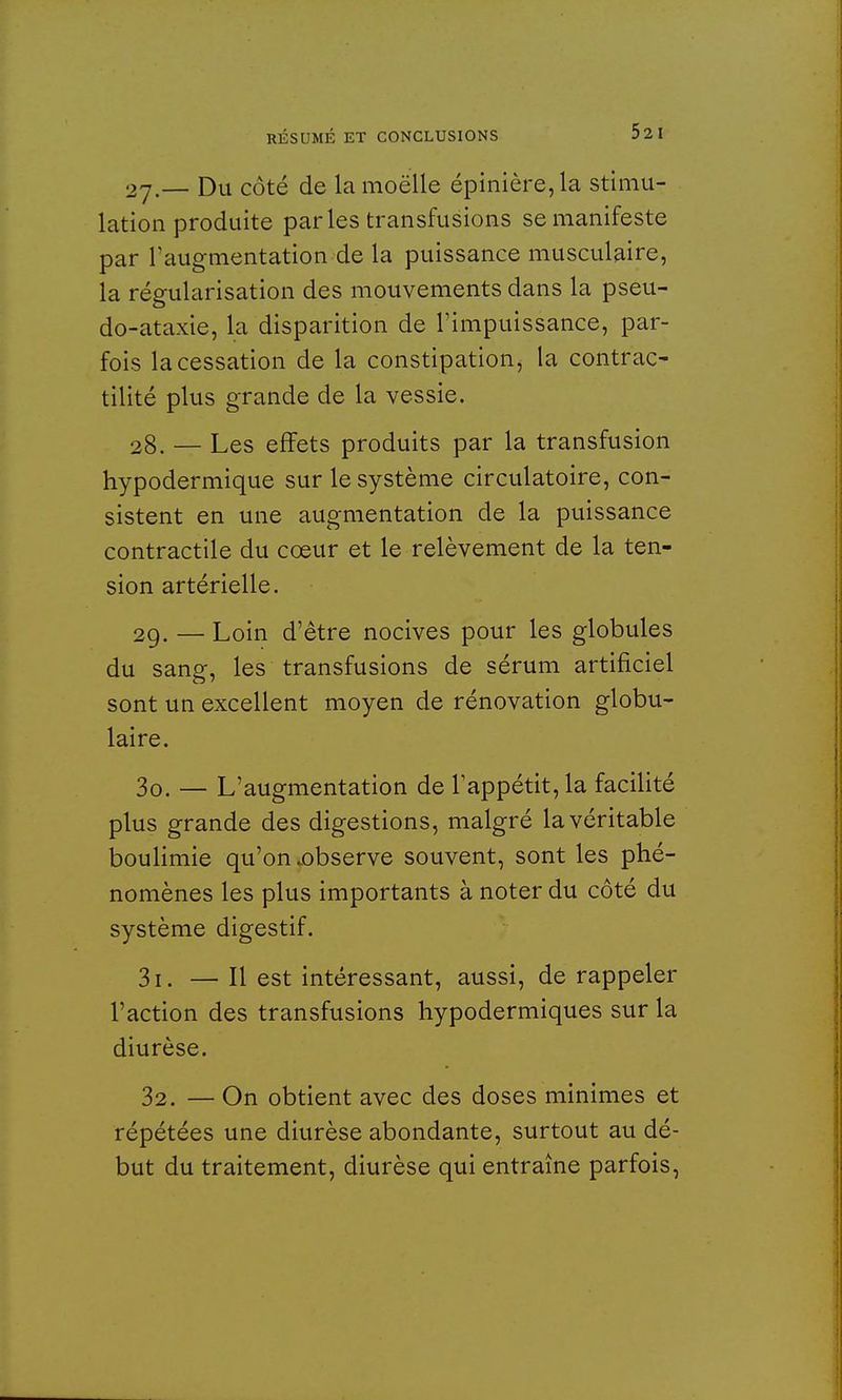 27. — Du côté de la moëlle épinière,la stimu- lation produite parles transfusions se manifeste par l'augmentation de la puissance musculaire, la régularisation des mouvements dans la pseu- do-ataxie, la disparition de l'impuissance, par- fois la cessation de la constipation, la contrac- tilité plus grande de la vessie. 28. — Les effets produits par la transfusion hypodermique sur le système circulatoire, con- sistent en une augmentation de la puissance contractile du coeur et le relèvement de la ten- sion artérielle. 29. — Loin d'être nocives pour les globules du sang, les transfusions de sérum artificiel sont un excellent moyen de rénovation globu- laire. 30. — L'augmentation de l'appétit, la facilité plus grande des digestions, malgré la véritable boulimie qu'on .observe souvent, sont les phé- nomènes les plus importants à noter du côté du système digestif. 31. — H est intéressant, aussi, de rappeler l'action des transfusions hypodermiques sur la diurèse. 32. — On obtient avec des doses minimes et répétées une diurèse abondante, surtout au dé- but du traitement, diurèse qui entraîne parfois,