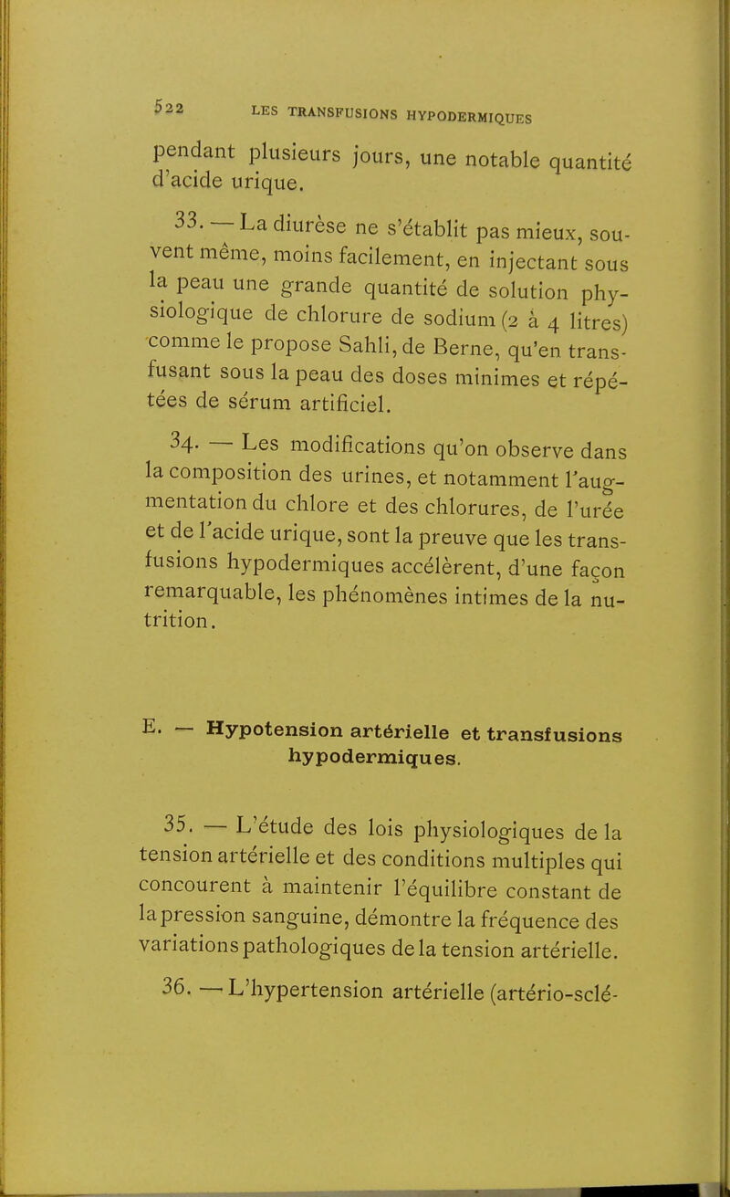 pendant plusieurs jours, une notable quantité d'acide urique. 33. — La diurèse ne s'établit pas mieux, sou- vent même, moins facilement, en injectant sous la peau une grande quantité de solution phy- siologique de chlorure de sodium (2 à 4 litres) comme le propose Sahli, de Berne, qu'en trans- fusant sous la peau des doses minimes et répé- tées de sérum artificiel. 34. — Les modifications qu'on observe dans la composition des urines, et notamment l'aug- mentation du chlore et des chlorures, de l'urée et de l'acide urique, sont la preuve que les trans- fusions hypodermiques accélèrent, d'une façon remarquable, les phénomènes intimes de la nu- trition. E. — Hypotension artérielle et transfusions hypodermiques. 35. — L'étude des lois physiologiques delà tension artérielle et des conditions multiples qui concourent à maintenir l'équilibre constant de la pression sanguine, démontre la fréquence des variations pathologiques de la tension artérielle. 36. — L'hypertension artérielle (artério-sclé-