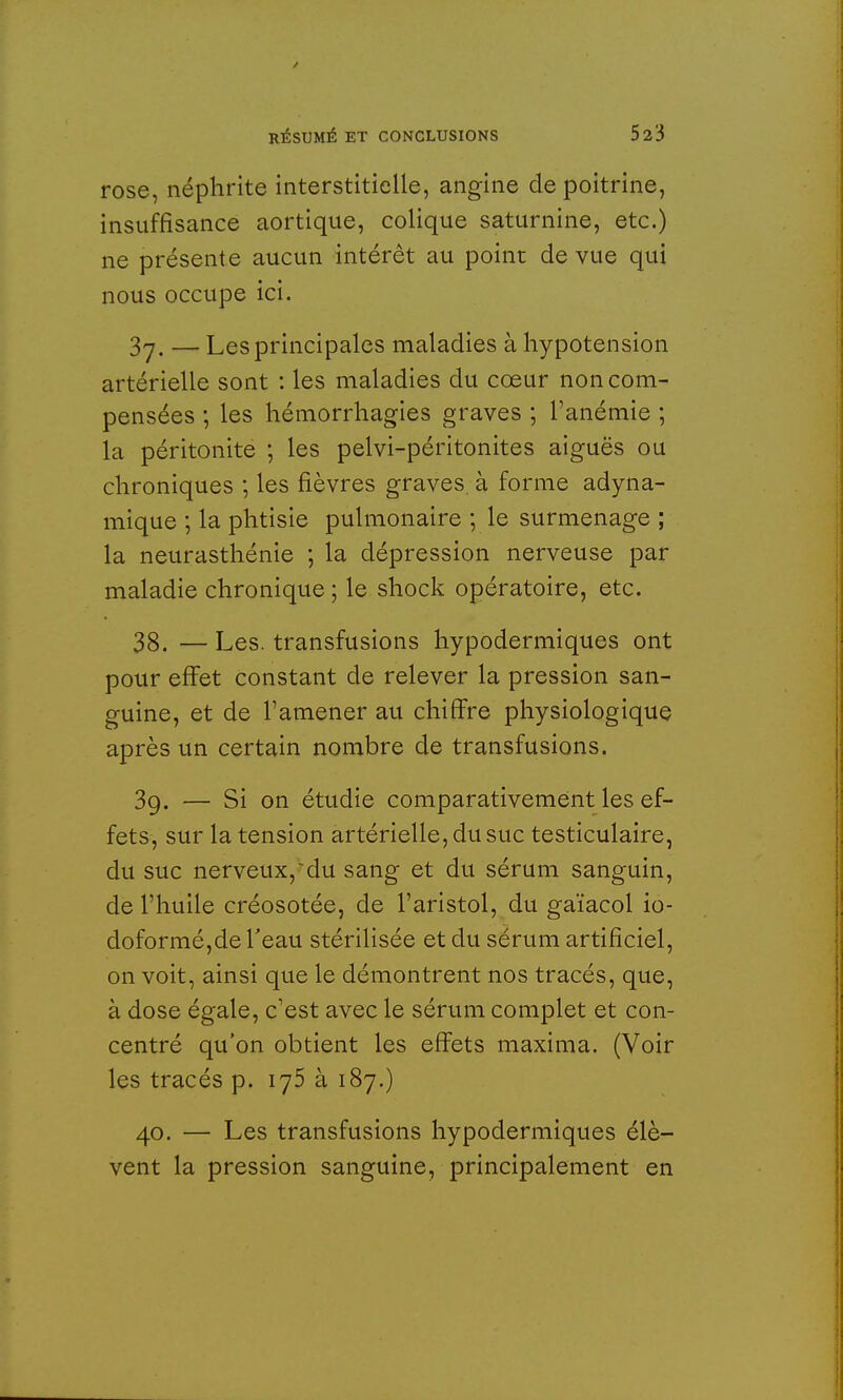 rose, néphrite interstitielle, angine de poitrine, insuffisance aortique, colique saturnine, etc.) ne présente aucun intérêt au point de vue qui nous occupe ici. 3j. — Les principales maladies à hypotension artérielle sont : les maladies du cœur non com- pensées ; les hémorrhagies graves ; l'anémie ; la péritonite ; les pelvi-péritonites aiguës ou chroniques ; les fièvres graves, à forme adyna- mique ; la phtisie pulmonaire ; le surmenage ; la neurasthénie ; la dépression nerveuse par maladie chronique ; le shock opératoire, etc. 38. — Les. transfusions hypodermiques ont pour effet constant de relever la pression san- guine, et de l'amener au chiffre physiologique après un certain nombre de transfusions. 39. — Si on étudie comparativement les ef- fets, sur la tension artérielle, du suc testiculaire, du suc nerveux,~du sang et du sérum sanguin, de l'huile créosotée, de l'aristol, du gaïacol io- doformé,de l'eau stérilisée et du sérum artificiel, on voit, ainsi que le démontrent nos tracés, que, à dose égale, c'est avec le sérum complet et con- centré qu'on obtient les effets maxima. (Voir les tracés p. 175 à 187.) 40. — Les transfusions hypodermiques élè- vent la pression sanguine, principalement en
