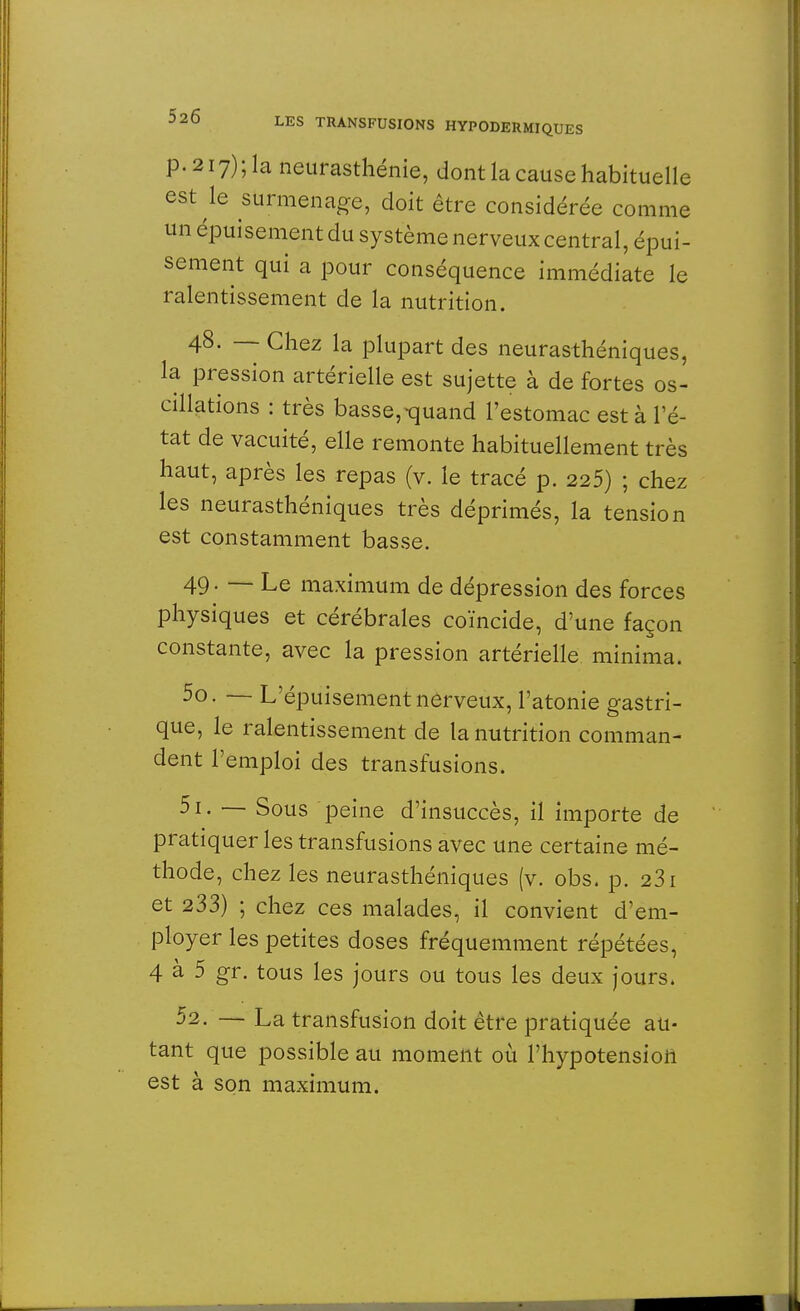 p.2i7);la neurasthénie, dont la cause habituelle est le surmenage, doit être considérée comme un épuisement du système nerveux central, épui- sement qui a pour conséquence immédiate le ralentissement de la nutrition. 48. — Chez la plupart des neurasthéniques, la pression artérielle est sujette à de fortes os- cillations : très basse,-quand l'estomac est à Pé- tât de vacuité, elle remonte habituellement très haut, après les repas (v. le tracé p. 225) ; chez les neurasthéniques très déprimés, la tension est constamment basse. 49. — Le maximum de dépression des forces physiques et cérébrales coïncide, d'une façon constante, avec la pression artérielle minima. 50. — L'épuisement nerveux, l'atonie gastri- que, le ralentissement de la nutrition comman- dent l'emploi des transfusions. 51. — Sous peine d'insuccès, il importe de pratiquer les transfusions avec une certaine mé- thode, chez les neurasthéniques (v. obs. p. 231 et 233) ; chez ces malades, il convient d'em- ployer les petites doses fréquemment répétées, 4 à 5 gr. tous les jours ou tous les deux jours, 52. — La transfusion doit être pratiquée au- tant que possible au moment où l'hypotension est à son maximum.
