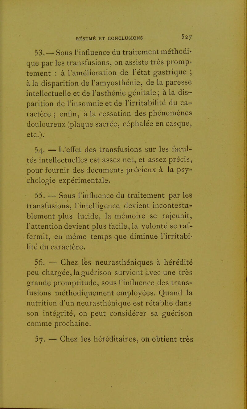 53. — Sous l'influence du traitement méthodi- que par les transfusions, on assiste très promp- tement : à l'amélioration de l'état gastrique ; à la disparition de l'amyosthénie, de la paresse intellectuelle et de l'asthénie génitale; à la dis- parition de l'insomnie et de l'irritabilité du ca- ractère ; enfin, à la cessation des phénomènes douloureux (plaque sacrée, céphalée en casque, etc.). 54. — L'effet des transfusions sur les facul- tés intellectuelles est assez net, et assez précis, pour fournir des documents précieux à la psy- chologie expérimentale. 55. — Sous l'influence du traitement par les transfusions, l'intelligence devient incontesta- blement plus lucide, la mémoire se rajeunit, rattention devient plus facile, la volonté se raf- fermit, en même temps que diminue l'irritabi- lité du caractère. 56. — Chez les neurasthéniques à hérédité peu chargée, la guérison survient avec une très grande promptitude, sous l'influence des trans- fusions méthodiquement employées. Quand la nutrition d'un neurasthénique est rétablie dans son intégrité, on peut considérer sa guérison comme prochaine. 57. — Chez les héréditaires, on obtient très