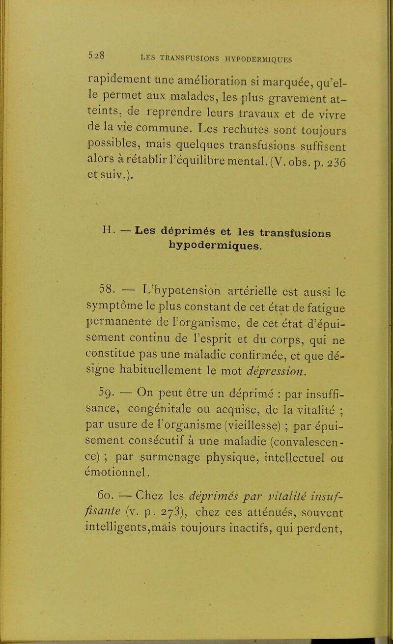rapidement une amélioration si marquée, qu'el- le permet aux malades, les plus gravement at- teints, de reprendre leurs travaux et de vivre de la vie commune. Les rechutes sont toujours possibles, mais quelques transfusions suffisent alors à rétablir l'équilibre mental. (V. obs. p. 236 et suiv.). H. — Les déprimés et les transfusions hypodermiques. 58- — L'hypotension artérielle est aussi le symptôme le plus constant de cet état de fatigue permanente de l'organisme, de cet état d'épui- sement continu de l'esprit et du corps, qui ne constitue pas une maladie confirmée, et que dé- signe habituellement le mot dépression. 5g. — On peut être un déprimé : par insuffi- sance, congénitale ou acquise, de la vitalité ; par usure de l'organisme (vieillesse) ; par épui- sement consécutif à une maladie (convalescen- ce) ; par surmenage physique, intellectuel ou émotionnel. 6o. — Chez les déprimés par vitalité insuf- fisante (v. p. 273), chez ces atténués, souvent intelligents,mais toujours inactifs, qui perdent,