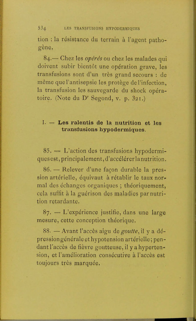 tion : la résistance du terrain à l'agent patho- gène. 84.— Chez les opérés ou chez les malades qui doivent subir bientôt une opération grave, les transfusions sont d'un très grand secours : de même que l'antisepsie les protège de l'infection, la transfusion les sauvegarde du shock opéra- toire. (Note du Dr Segond, v. p. 321.) I. — Les ralentis de la nutrition et les transfusions hypodermiques. 85. — L'action des transfusions hypodermi- ques est, principalement, d'accélérerlanutrition. 86. — Relever d'une façon durable la pres- sion artérielle, équivaut à rétablir le taux nor- mal des échanges organiques ; théoriquement, cela suffît à la guérison des maladies par nutri- tion retardante. 87. —■ L'expérience justifie, dans une large mesure, cette conception théorique. 88- — Avant l'accès aigu dégoutte, il y a dé- pression générale et hypotension artérielle; pen- dant l'accès de fièvre goutteuse, il y a hyperten- sion, et l'amélioration consécutive à l'accès est toujours très marquée.