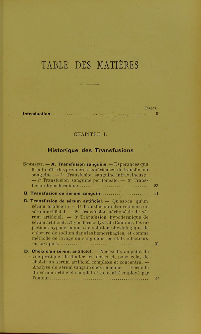 TABLE DES MATIÈRES Pages. Introduction 5 CHAPITRE I. Historique des Transfusions Sommaire. — A. Transfusion sanguine. —Espérances que firent naître les premières expériences de transfusion sanguine. — 1° Transfusion sanguine intraveineuse. — 2° Transfusion sanguine péritonéale. — 3° Trans- C. Transfusion de sérum artificiel. — Qu'est-ce qu'un sérum artificiel ? — 1° Transfusion intra-veineuse de sérum artificiel. — 2° Transfusion péritonéale de sé- rum artificiel. — 3° Transfusion hypodermique de sérum artificiel : L'hypodermoclysis de Cantani ; les in- jections hypodermiques de solution physiologique de chlorure de sodium dans les hémorrhagies, et comme méthode de lavage du sang dans les états infectieux ou toxiques 31 D. Choix d'un sérum artificiel. — Nécessité, au point de vue pratique, de limiter les doses et, pour cela, de choisir un sérum artificiel complexe et concentré. — Analyse du sérum sanguin chez l'homme. —Formule du sérum artificiel complet et concentré employé par l'auteur 37 fusion hypodermique 23
