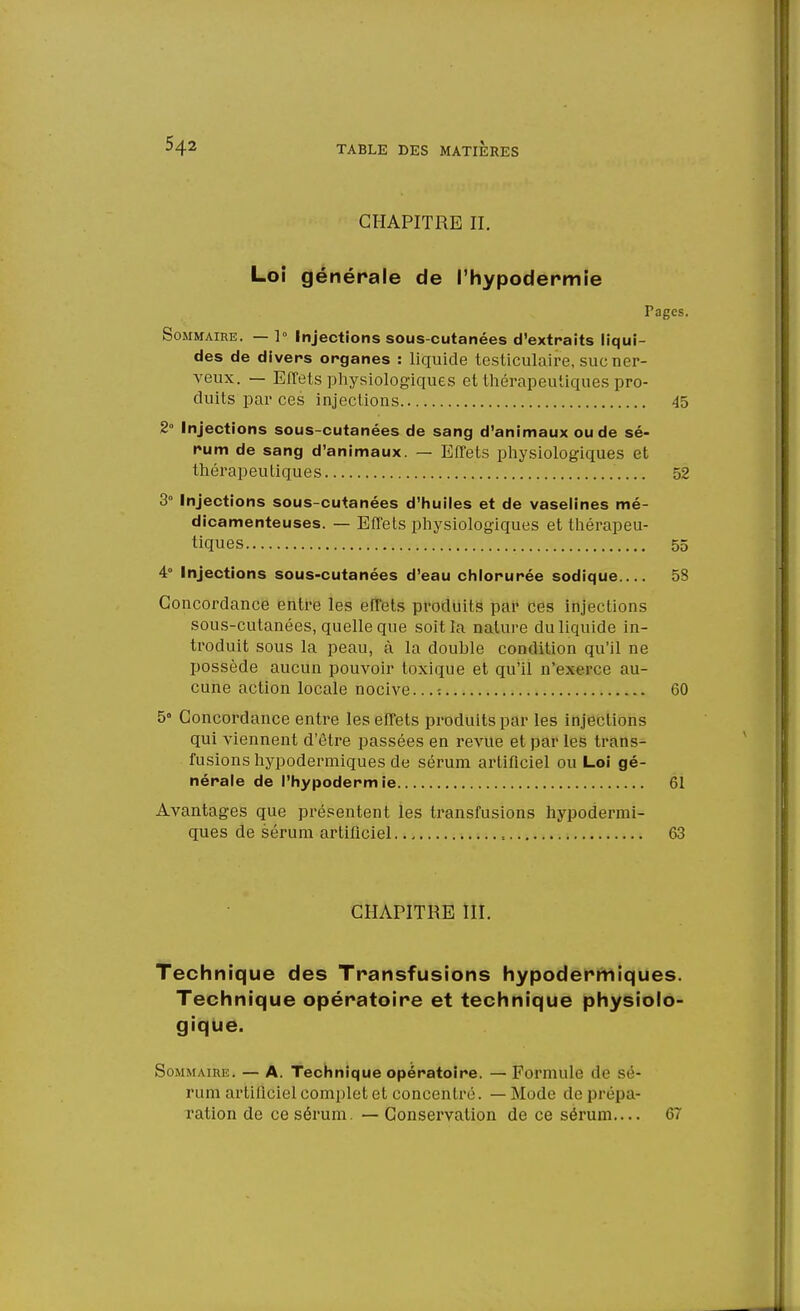 CHAPITRE II. Loi générale de l'hypodermie Pages. Sommaire. — 1° Injections sous-cutanées d'extraits liqui- des de divers organes : liquide testiculaire, suc ner- veux. — Effets physiologiques et thérapeutiques pro- duits par ces injections 45 2° Injections sous-cutanées de sang d'animaux ou de sé- rum de sang d'animaux. — Effets physiologiques et thérapeutiques 52 3° Injections sous-cutanées d'huiles et de vaselines mé- dicamenteuses. — Effets physiologiques et thérapeu- tiques 55 4° Injections sous-cutanées d'eau chlorurée sodique 58 Concordance entre les effets produits par ces injections sous-cutanées, quelle que soit la nature du liquide in- troduit sous la peau, à la double condition qu'il ne possède aucun pouvoir toxique et qu'il n'exerce au- cune action locale nocive...: 60 5° Concordance entre les effets produits par les injections qui viennent d'être passées en revue et par les trans- fusions hypodermiques de sérum artificiel ou Loi gé- nérale de l'hypodermie 61 Avantages que présentent les transfusions hypodermi- ques de sérum artificiel 63 CHAPITRE III. Technique des Transfusions hypodermiques. Technique opératoire et technique physiolo- gique. Sommaire. — A. Technique opératoire. —Formule de sé- rum artificiel complet et concentré. — Mode de prépa- ration de ce sérum. — Conservation de ce sérum 67