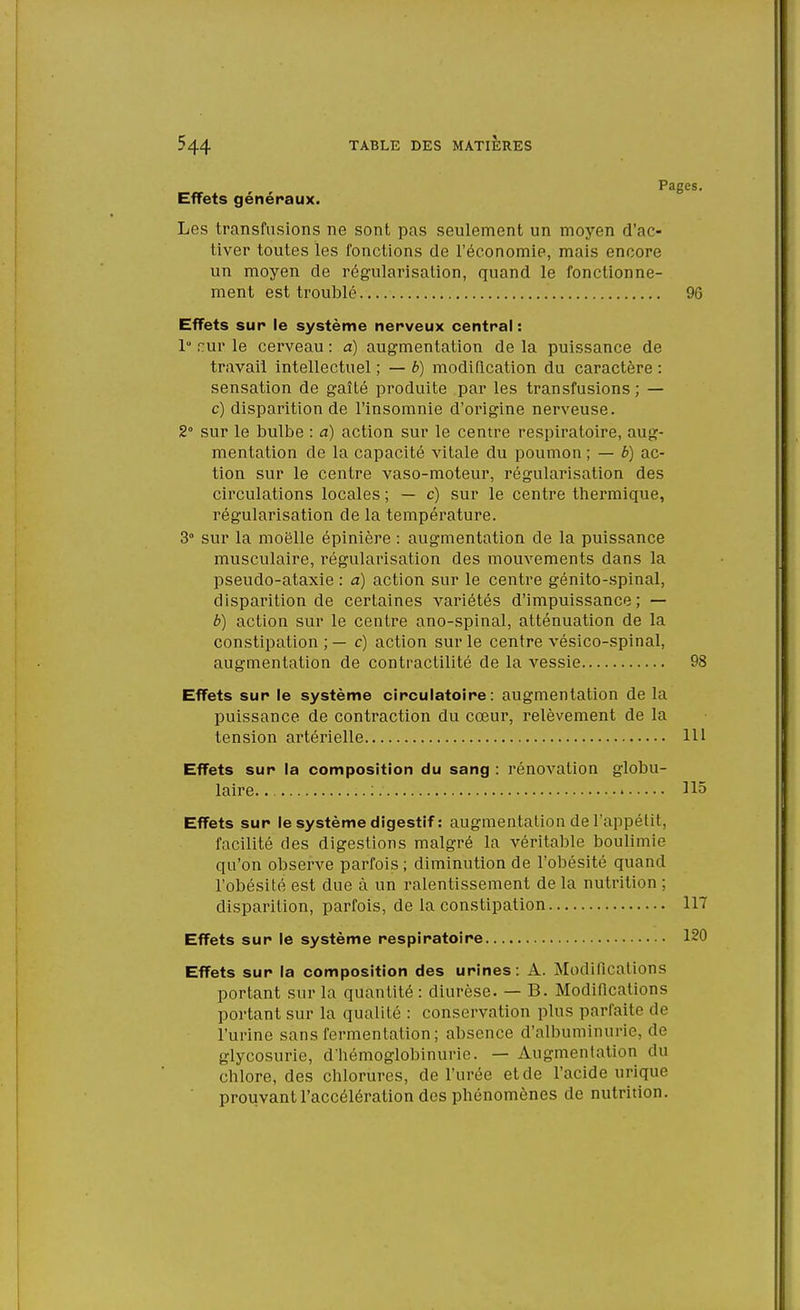 Pages. Effets généraux. Les transfusions ne sont pas seulement un moyen d'ac- tiver toutes les fonctions de l'économie, mais encore un moyen de régularisation, quand le fonctionne- ment est troublé 96 Effets sur le système nerveux central : 1° cur le cerveau : a) augmentation de la puissance de travail intellectuel ; — b) modification du caractère : sensation de gaîté produite par les transfusions; — c) disparition de l'insomnie d'origine nerveuse. 2 sur le bulbe : à) action sur le centre respiratoire, aug- mentation de la capacité vitale du poumon ; — b) ac- tion sur le centre vaso-moteur, régularisation des circulations locales ; — c) sur le centre thermique, régularisation de la température. 3° sur la moelle épinière : augmentation de la puissance musculaire, régularisation des mouvements dans la pseudo-ataxie : a) action sur le centre génito-spinal, disparition de certaines variétés d'impuissance; — b) action sur le centre ano-spinal, atténuation de la constipation ; — c) action sur le centre vésico-spinal, augmentation de contraclilité de la vessie 98 Effets sur le système circulatoire: augmentation de la puissance de contraction du cœur, relèvement de la tension artérielle 111 Effets sur la composition du sang : rénovation globu- laire :. 115 Effets sur le système digestif : augmentation de l'appétit, facilité des digestions malgré la véritable boulimie qu'on observe parfois; diminution de l'obésité quand l'obésité est due à un ralentissement de la nutrition ; disparition, parfois, de la constipation 117 Effets sur le système respiratoire Effets sur la composition des urines: A. Modifications portant sur la quantité : diurèse. — B. Modifications portant sur la qualité : conservation plus parfaite de l'urine sans fermentation ; absence d'albuminurie, de glycosurie, d'hémoglobinurie. — Augmentation du chlore, des chlorures, de l'urée etde l'acide urique prouvant l'accélération des phénomènes de nutrition.