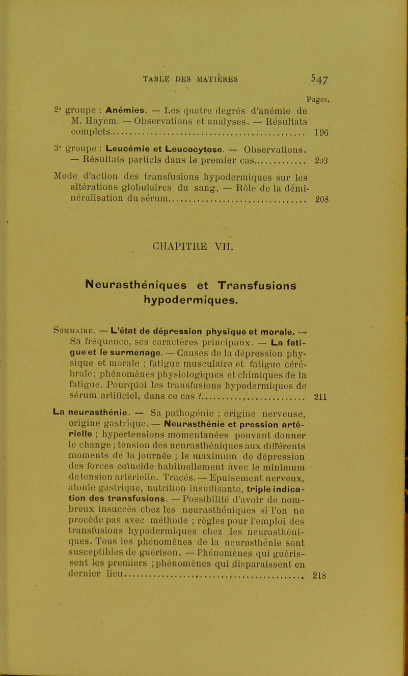 Pages. 2° groupe : Anémies. — Les quatre degrés d'anémie de M. Hayem. — Observations et analyses. — Résultats complets 196 3° groupe : Leucémie et Leucocytose. — Observations. — Résultats partiels dans le premier cas 203 Mode d'action des transfusions hypodermiques sur les altérations globulaires du sang. — Rôle de la démi- néralisation du sérum 208 CHAPITRE VII. Neurasthéniques et Transfusions hypodermiques. Sommaire. — L'état de dépression physique et morale. — Sa fréquence, ses caractères principaux. — La fati- gue et le surmenage. — Causes de la dépression phy- sique et morale ; fatigue musculaire et fatigue céré- brale; phénomènes physiologiques et chimiques de la fatigue. Pourquoi les transfusions hypodermiques de sérum artificiel, dans ce cas ? 211 La neurasthénie. — Sa pathogénie ; origine nerveuse, origine gastrique. — Neurasthénie et pression arté- rielle ; hypertensions momentanées pouvant donner le change ; tension des neurasthéniques aux différents moments de la journée ; le maximum de dépression des forces coïncide habituellement avec le minimum de tension artérielle. Tracés. — Epuisement nerveux, atonie gastrique, nutrition insullisante, triple indica- tion des transfusions. — Possibilité d'avoir de nom- breux insuccès chez les neurasthéniques si l'on ne procède pas avec méthode ; règles pour l'emploi des transfusions hypodermiques chez les neurasthéni- ques. Tous les phénomènes de la neurasthénie sont susceptibles de guérison. — Phénomènes qui guéris- sent les premiers ; phénomènes qui disparaissent en dernier lieu 218