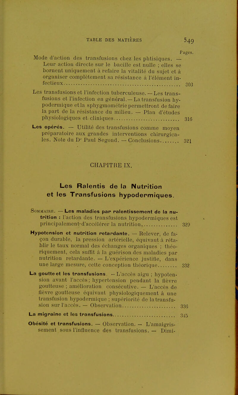 Pages. Mode d'action des transfusions chez les phtisiques. — Leur action directe sur le bacille est nulle ; elles se bornent uniquement à refaire la vitalité du sujet et à organiser complètement sa résistance à l'élément in- fectieux 303 Les transfusions et l'infection tuberculeuse. — Les trans- fusions et l'infection en général. —La transfusion hy- podermique etla sphygmométriepermettront défaire la part de la résistance du milieu. — Plan d'études physiologiques et cliniques 316 Les opérés. — Utilité des transfusions comme moyen préparatoire aux grandes interventions chirurgica- les. Note du Dr Paul Segond. — Conclusions 321 CHAPITRE IX. Les Ralentis de la Nutrition et les Transfusions hypodermiques. Sommaire. —Les maladies par ralentissement de la nu- trition : l'action des transfusions hypodermiques est principalement-d'accélérer la nutrition 329 Hypotension et nutrition retardante. — Relever, de fa- çon durable, la pression artérielle, équivaut à réta- blir le taux normal des échanges organiques' ; théo- riquement, cela suffit à la guérison des maladies par nutrition retardante. — L'expérience justifie, dans une large mesure, cette conception théorique 332 La goutte et les transfusions. —L'accès aigu ; hypoten- sion avant l'accès; hypertension pendant la fièvre goutteuse ; amélioration consécutive. — L'accès de lièvre goutteuse équivaut physiologiquement à une transfusion hypodermique ; supériorité de la transfu- sion sur l'accès. — Observation 336 La migraine et les transfusions 315 Obésité et transfusions. — Observation. — L'amaigris- sement sous l'influence des transfusions. — Dimi-