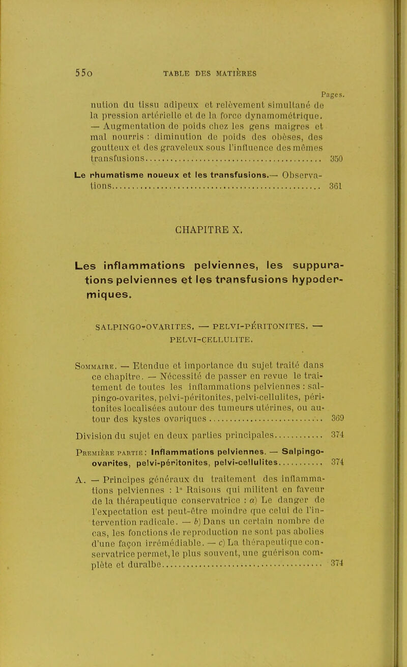 Pages. nulion du lissu adipeux et relèvemenl Bimultané de la pression artérielle et de La force dynamométrique. — Augmentation de poids chez les gens maigres et mal noun-is : diminution de poids des obèses, des goutteux et des graveleux sous l'influence des mfi s transfusions 350 Le rhumatisme noueux et les transfusions.— Observa- tions 361 CHAPITRE X. Les inflammations pelviennes, les suppura- tions pelviennes et les transfusions hypoder- miques. SALPINGO-OVARITES. — PELVI-PF.RITONITES. — PELVI-CELLULITE. Sommaire. — Etendue et importance du sujet traité dans ce chapitre. — Nécessité de passer en revue le trai- tement de toutes les inflammations pelviennes : sal- pingo-ovarites, pelvi-péritonitcs, pelvi-cellulites, péri- tonites localisées autour des tumeurs ulérines, ou au- tour des kystes ovariques 369 Division du sujet en deux parties principales 374 Première partie: Inflammations pelviennes. — Salpingo- ovarites, pelvi-péritonites, pelvi-cellulites 374 A. — Principes généraux du traitement des inflamma- tions pelviennes : 1 Raisons qui militent en faveur delà thérapeutique conservatrice : a) Le danger de l'expectation est peut-être inoindre que celui de l'in- tervention radicale. -—ô)Dans un certain nombre de cas, les fonctions de reproduction ne sonl pas abolies d'une façon irrémédiable. — c) La thérapeutique con- servatrice permet, le plus souvent, une guérlson com- plète et duralbe 374