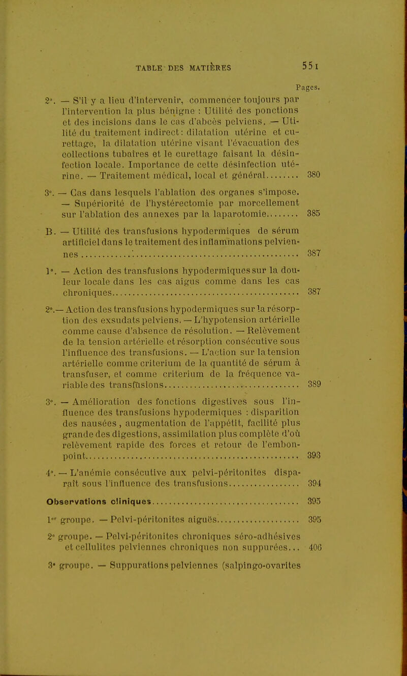 Pages. 2». — S'il y a lieu d'intervenir, commencer toujours par l'intervention la plus bénigne : Utilité des ponctions et des incisions dans le cas d'abcès pelviens. — Uti- lité du traitement indirect : dilatation utérine et cu- rettage, la dilatation utérine visant l'évacuation des collections tubaires et le curettage faisant la désin- fection locale. Importance de cette désinfection uté- rine. — Traitement médical, local et général 380 3°. — Cas dans lesquels l'ablation des organes s'impose. — Supériorité de l'hystérectomie par morcellement sur l'ablation des annexes par la laparotomie 385 B. — Utilité des transfusions hypodermiques de sérum artificiel dans le traitement des inflammations pelvien- nes '. 387 1°. — Action des transfusions hypodermiques sur la dou- leur locale dans les cas aigus comme dans les cas chroniques 387 2°.— Action des transfusions hypodermiques sur la résorp- tion des exsudais pelviens. — L'hypotension artérielle comme cause d'absence de résolution. —Relèvement de la tension artérielle et résorption consécutive sous l'influence des transfusions. — L'action sur la tension artérielle comme critérium de la quantité de sérum à transfuser, et comme critérium de la fréquence va- riable des transfusions 389 3°. — Amélioration des fonctions digestives sous l'in- fluence des transfusions hypodermiques : disparition des nausées, augmentation de l'appétit, facilité plus grande des digestions, assimilation plus complète d'où relèvement rapide des forces et retour de l'embon- point 393 4\ — L'anémie consécutive aux pelvi-péritonites dispa- raît sous l'influence des transfusions 394 Observations cliniques 393 1 groupe. — Pelvi-péritonites aiguës 395 2° groupe. — Pelvi-péritonites chroniques séro-adhésives el cellulites pelvien nés chroniques non suppurées... 406 3* groupe. — Suppurations pelviennes (salpingo-ovarites