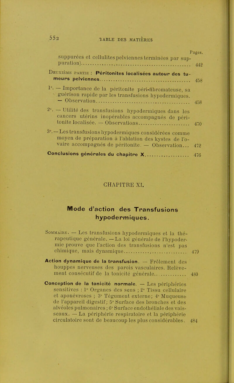 TABLE DES MATIERES Pages. suppurées et cellulites pelviennes terminées par sup- puration) 442 Deuxième partie : Péritonites localisées autour des tu- meurs pelviennes 45g 1°. — Importance de la péritonite péri-fibromateuse, sa guérison rapide par les transfusions hypodermiques. — Observation 45g 2\ — Utilité des transfusions hypodermiques dans les cancers utérins inopérables accompagnés de péri- tonite localisée. — Observations 470 3°. —Les transfusions hypodermiques considérées comme moyen de préparation à l'ablation des kystes de l'o- vaire accompagnés de péritonite. — Observation... 472 Conclusions générales du chapitre X 476 CHAPITRE XI. Mode d'action des Transfusions hypodermiques. Sommaire. — Les transfusions hypodermiques et la thé- rapeutique générale. — La loi générale de l'hypoder- mie prouve que l'action des transfusions n'est pas chimique, mais dynamique 479 Action dynamique de la transfusion. — Frôlement des houppes nerveuses des parois vasculaires. Relève- ment consécutif de la tonicité générale 4S0 Conception de la tonicité normale. — Les périphéries sensitives : 1° Organes des sens ; 2° Tissu cellulaire et aponévroses ; 3° Tégument externe; 4° Muqueuse de l'appareil digestif; 5° Surface des bronches et des alvéoles pulmonaires ; 6° Surface endothéliale des vais- seaux. — La périphérie respiratoire et la périphérie circulatoire sont de beaucoup les plus considérables. (84