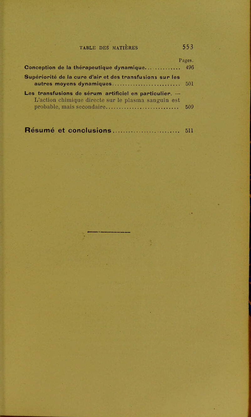 Pages. Conception de la thérapeutique dynamique... 496 Supériorité de la cure d'air et des transfusions sur les autres moyens dynamiques 501 Les transfusions de sérum artificiel en particulier. — L'action chimique directe sur le plasma sanguin est probable, mais secondaire 509 Résumé et conclusions 511