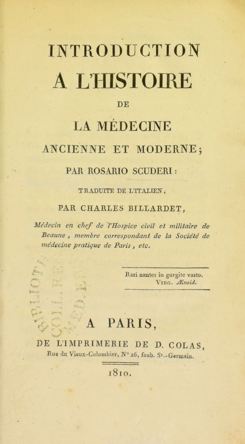 INTRODUCTION A L'HISTOIRE DE LA MÉDECINE ANCIENNE ET MODERNE; PAR ROSARIO SGUDERI : TRADUITE DE L'ITALIEN, PAR CHARLES BILLARDET, Médecin en chef de Vllospîce cwil et militaire de Beaune , membre correspondant de la Société de médecine pratique de Paris , etc. ^ * Rari liantes in gurgite vasto. C^': ViRG. jEneid. ^ ...^ . *k,C,, A PARIS DE L'IMPRIMERIE DE D. COLAS, Rue du Vieux-Colombier, N° 26, faub. S'-Germain. 181O.