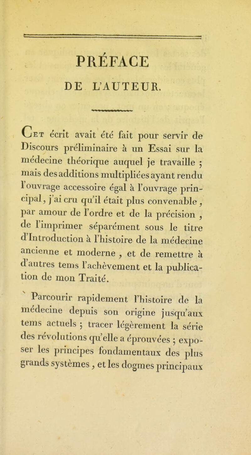 PRÉFACE DE L'AUTEUR. Vjet ëcrît avait été fait pour servir de Discours préliminaire à un Essai sur la médecine théorique aucjuel je travaille ; mais des additions multipliées ayant rendu l'ouvrage accessoire égal à l'ouvrage prin- cipal, j'ai cru qu'il était plus convenable / par amour de l'ordre et de la précision , de l'imprimer séparément sous le titre d'Introduction à l'histoire de la médecine ancienne et moderne , et de remettre à d autres tems l'achèvement et la publica- tion de mon Traité. ' Parcourir rapidement l'histoire de la médecine depuis son origine jusqu'aux tems actuels 5 tracer légèrement la série des révolutions qu'elle a éprouvées ; expo- ser les principes fondamentaux des plus grands systèmes, et les dogmes principaux