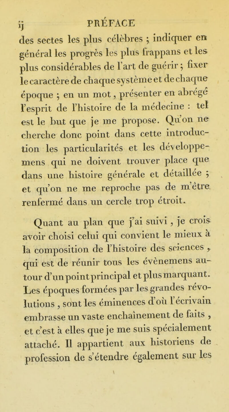 ij PRÉFACE des sectes les plus célèbres ; indiquer en général les progrès les plus frappans et les plus considérables de l'art de guérir ; fixer le caractère de chaque système et de chaque époque ; en un mot, présenter en abrégé l'esprit de l'histoire de la médecine : tel est le but que je me propose. Qu'on ne cherche donc point dans cette introduc- tion les particularités et les développe- mens qui ne doivent trouver place que dans une histoire générale et détaillée ; et qu'on ne me reproche pas de m'étre renfermé dans un cercle trop étroit. Quant au plan que f ai suivi, je croîs avoir choisi celui qui convient le mieux à la composition de l'histoire des sciences y qui est de réunir tous les évènemens au^ tour d'un point principal et plus marquant. Les époques formées par les grandes révo- lutions , sont les éminences d'où l'écrivain embrasse un vaste enchauiement de faits , et c'est à elles que je me suis spécialement attaché. Il appartient aux historiens de profession de s'étendre également sur les