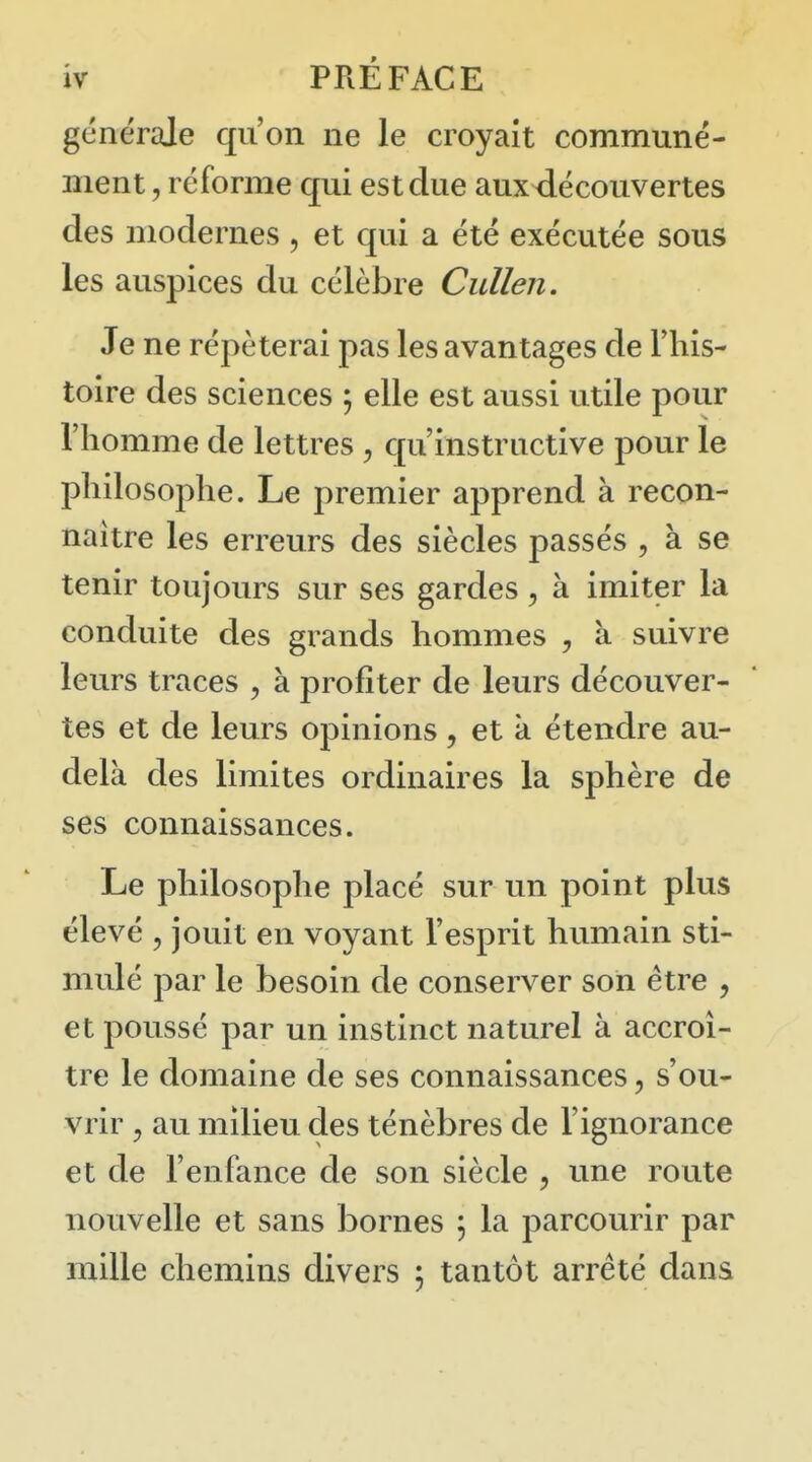 générale qu'on ne le croyait communé- ment , réforme qui est due aux^écouvertes des modernes , et qui a été exécutée sous les auspices du célèbre Cullen. Je ne répéterai pas les avantages de l'his- toire des sciences \ elle est aussi utile pour l'homme de lettres, qu'instructive pour le philosophe. Le premier apprend à recon- naître les erreurs des siècles passés , à se tenir toujours sur ses gardes, à imiter la conduite des grands hommes , a suivre leurs traces , à profiter de leurs découver- tes et de leurs opinions, et k étendre au- delk des limites ordinaires la sphère de ses connaissances. Le philosophe placé sur un point plus élevé , jouit en voyant l'esprit humain sti- mulé par le besoin de conserver son être , et poussé par un instinct naturel à accroî- tre le domaine de ses connaissances, s'ou- vrir 5 au milieu des ténèbres de l'ignorance et de l'enfance de son siècle , une route nouvelle et sans bornes , la parcourir par mille chemins divers 5 tantôt arrêté dans