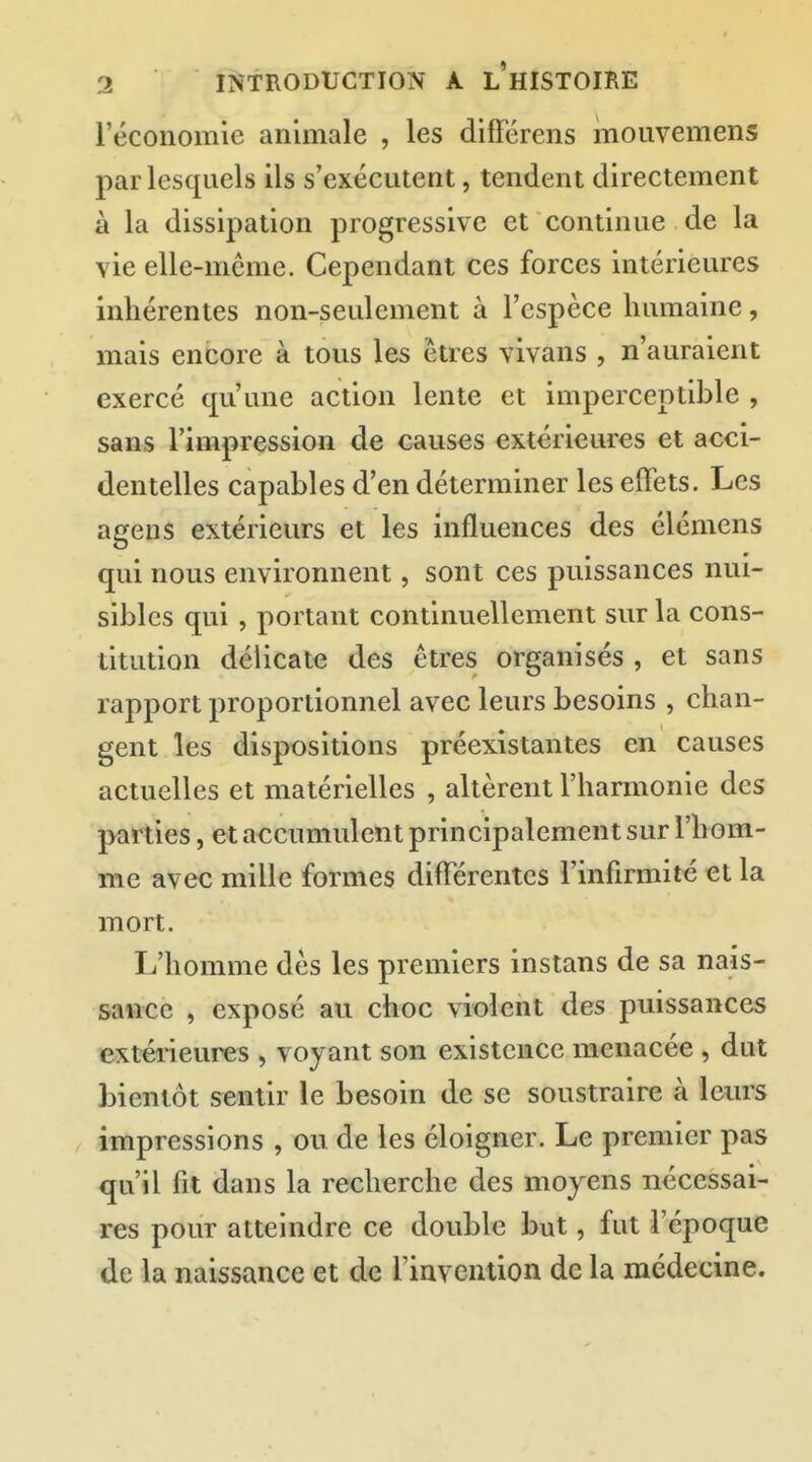 l'économie animale , les différens mouvemens par lesquels ils s'exécutent, tendent directement à la dissipation progressive et continue de la vie elle-même. Cependant ces forces intérieures inhérentes non-seulement à l'espèce humaine, mais encore à tous les êtres vivans , n'auraient exercé qu'une action lente et imperceptible , sans l'impression de causes extérieures et acci- dentelles capables d'en déterminer les effets. Les agens extérieurs et les influences des élémens qui nous environnent, sont ces puissances nui- sibles qui, portant continuellement sur la cons- titution délicate des êtres organisés , et sans rapport proportionnel avec leurs besoins , chan- gent les dispositions préexistantes en causes actuelles et matérielles , altèrent l'harmonie des parties, et accumulent principalement sur l'hom- me avec mille formes différentes l'infirmité et la mort. L'homme dès les premiers instans de sa nais- sance , exposé au choc violent des puissances extérieures , voyant son existence menacée , dut bientôt sentir le besoin de se soustraire à leurs impressions , ou de les éloigner. Le premier pas qu'il fit dans la recherche des moyens nécessai- res pour atteindre ce double but, fut l'époque de la naissance et de rinvention de la médecine.