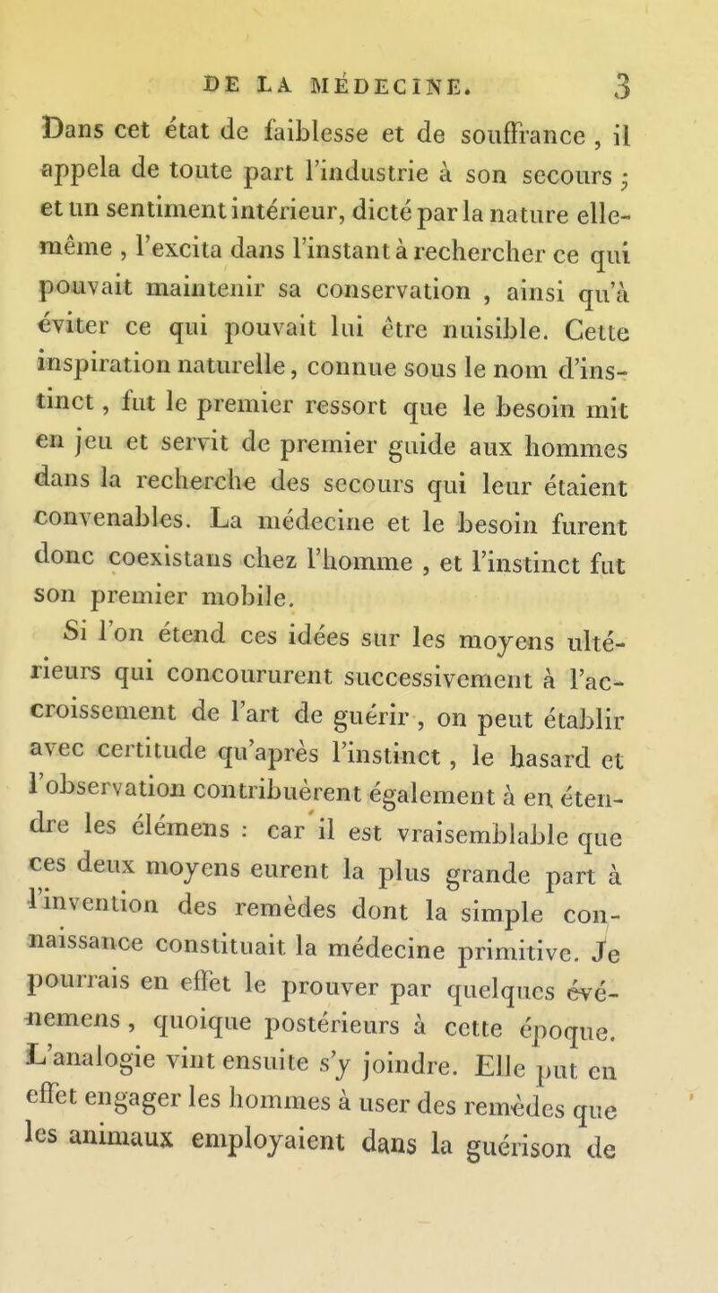 Dans cet état de faiblesse et de souffrance , il appela de toute part l'industrie à son secours ; et un sentiment intérieur, dicté par la nature elle- même , l'excita dans l'instant à rechercher ce qui pouvait maintenir sa conservation , ainsi qu'à éviter ce qui pouvait lui être nuisible. Celte inspiration naturelle, connue sous le nom d'ins- tmct, fut le premier ressort que le besoin mit en Jeu et servit de premier guide aux hommes dans la recherche des secours qui leur étaient convenables. La médecine et le besoin furent donc coexistans chez l'homme , et l'instinct fut son premier mobile. Si l'on étend ces idées sur les moyens ulté- rieurs qui concoururent successivement à l'ac- croissement de l'art de guérir , on peut établir avec certitude qu'après l'instinct, le hasard et l'observation contribuèrent également à en éten- dre les élémens : car'il est vraisemblable que ces deux moyens eurent la plus grande part à l'invention des remèdes dont la simple con- naissance constituait la médecine primitive. Je pourrais en effet le prouver par quelques évé- nemens, quoique postérieurs à cette époque. L'analogie vint ensuite s'y joindre. Elle put en effet engager les hommes à user des remèdes que les animaux employaient dans la guérison de