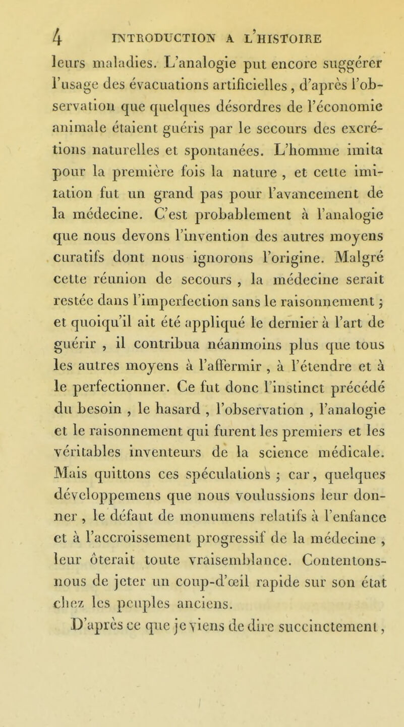 leurs maladies. L'analogie put encore suggérer l'usage des évacuations artificielles , d'après l'ob- servation que quelques désordres de l'économie animale étaient guéris par le secours des excré- tions naturelles et spontanées. L'homme imita pour la première fois la nature , et cette imi- tation fut un grand pas pour l'avancement de la médecine. C'est probablement à l'analogie que nous devons l'invention des autres moyens curatifs dont nous ignorons l'origine. Malgré celte réunion de secours , la médecine serait restée dans l'imperfection sans le raisonnement j et quoiqu'il ait été appliqué le dernier à l'art de guérir , il contribua néanmoins plus que tous les autres moyens à l'affermir , à l'étendre et à le perfectionner. Ce fut donc 1 instinct précédé du besoin , le hasard , l'observation , l'analogie et le raisonnement qui furent les premiers et les véritables inventeurs de la science médicale. Mais quittons ces spéculations ; car, quelques développemens que nous voulussions leur don- ner , le défaut de monumens relatifs à l'enfance et à l'accroissement progressif de la médecine , leur ôterait toute vraisemblance. Contentons- nous de jeter im coup-d'œil rapide sur son état chez les peuples anciens. D'après ce que je yiens de dire siiccinctemcni,