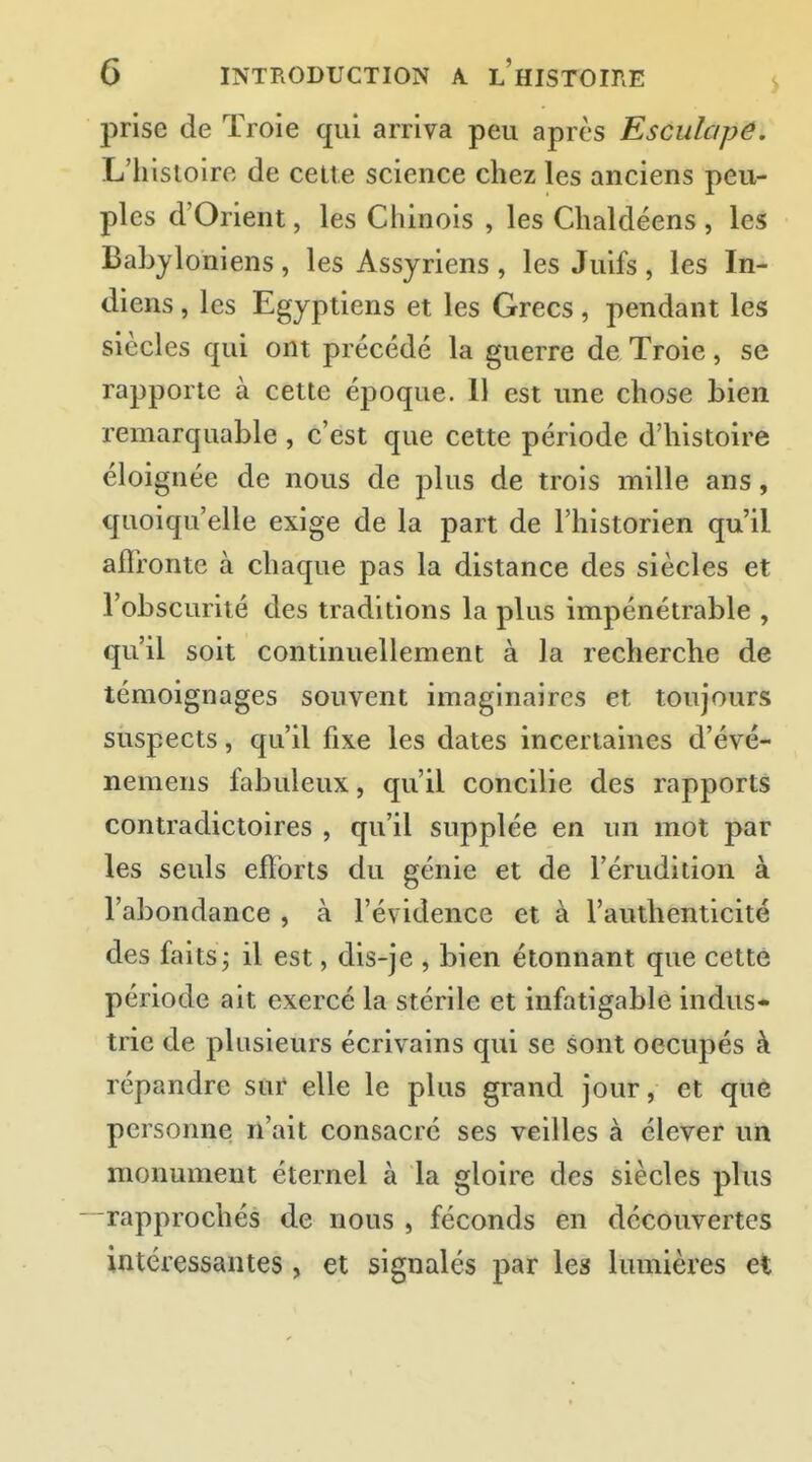 prise de Troie qui arriva peu après Esculapê. L'hisioire de celte science chez les anciens peu- ples d'Orient, les Chinois , les Chaldéens , les Babyloniens , les Assyriens , les Juifs , les In- diens , les Egyptiens et les Grecs, pendant les siècles qui ont précédé la guerre de Troie, se rapporte à cette époque. 11 est une chose bien remarquable , c'est que cette période d'histoire éloignée de nous de plus de trois mille ans, quoiqu'elle exige de la part de l'historien qu'il affronte à chaque pas la distance des siècles et l'obscurité des traditions la plus impénétrable , qu'il soit continuellement à la recherche de témoignages souvent imaginaires et toujours suspects, qu'il fixe les dates incertaines d'évé- nemens fabuleux, qu'il concilie des rapports contradictoires , qu'il supplée en un mot par les seuls efforts du génie et de l'érudition à l'abondance , à l'évidence et à l'authenticité des faits j il est, dis-je , bien étonnant que cette période ait exercé la stérile et infatigable indus- trie de plusieurs écrivains qui se sont occupés à répandre sur elle le plus grand jour, et que personne n'ait consacré ses veilles à élever un monument éternel à la gloire des siècles plus -rapprochés de nous , féconds en découvertes intéressantes, et signalés par les lumières et