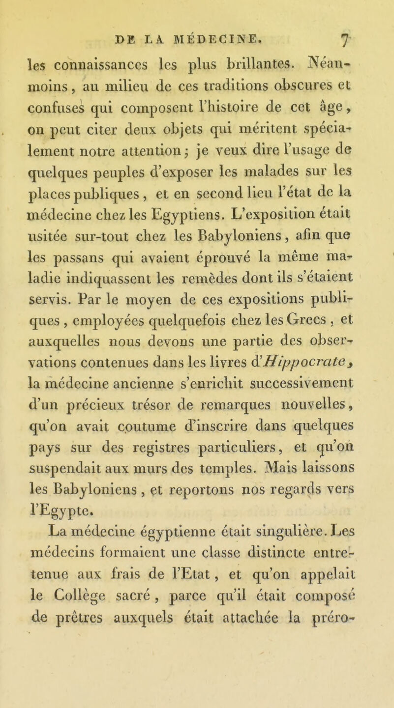 les connaissances les plus brillantes. Néan- moins , au milieu de ces traditions obscures et confuses qui composent l'histoire de cet âge, on peut citer deux objets qui méritent spécia* lement notre attention ; je veux dire l'usage de quelques peuples d'exposer les malades sur les places publiques , et en second lieu l'état de la médecine chez les Egyptiens. L'exposition était usitée sur-tout chez les Babyloniens, afin que les passans qui avaient éprouvé la même ma-- ladie indiquassent les remèdes dont ils s'étaient servis. Par le moyen de ces expositions publi- ques , employées quelquefois chez les Grecs , et auxquelles nous devons une partie des obser- vations contenues dans les livres ^Hippocrate <, la médecine ancienne s'enrichit successivement d'un précieux trésor de remarques nouvelles, qu'on avait coutume d'inscrire dans quelques pays sur des registres particuliers, et qu'on suspendait aux murs des temples. Mais laissons les Babyloniens , et reportons nos regards vers l'Egypte. La médecine égyptienne était singulière. Les médecins formaient une classe distincte entre- tenue aux frais de l'Etat, et qu'on appelait le Collège sacré , parce qu'il était composé de prêtres auxquels était attachée la préro-