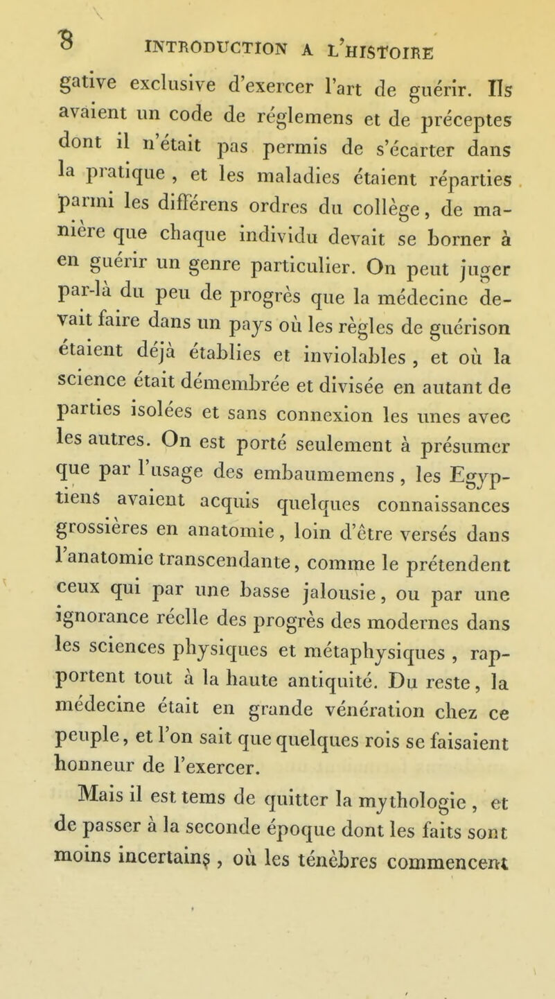 gative exclusive d'exercer l'art de guérîr. Us avaient un code de réglemens et de préceptes dont il n était pas permis de s écarter dans la pratique , et les maladies étaient réparties parmi les différens ordres du collège, de ma- nière que chaque individu devait se borner à en guérir un genre particulier. On peut juger par-là du peu de progrès que la médecine de- vait faire dans un pays où les règles de guérison étaient déjà établies et inviolables , et où la science était démembrée et divisée en autant de parties isolées et sans connexion les unes avec les autres. On est porté seulement à présumer que par l'usage des embaumemens, les Egyp- tiens avaient acquis quelques connaissances grossières en anatomie, loin d'être versés dans l'anatomie transcendante, comme le prétendent ceux qui par une basse jalousie, ou par une ignorance réelle des progrès des modernes dans les sciences physiques et métaphysiques , rap- portent tout à la haute antiquité. Du reste, la médecine était en grande vénération chez ce peuple, et l'on sait que quelques rois se faisaient honneur de l'exercer. Mais il est tems de quitter la mythologie , et de passer à la seconde époque dont les faits sont moins incertainç , où les ténèbres commencent