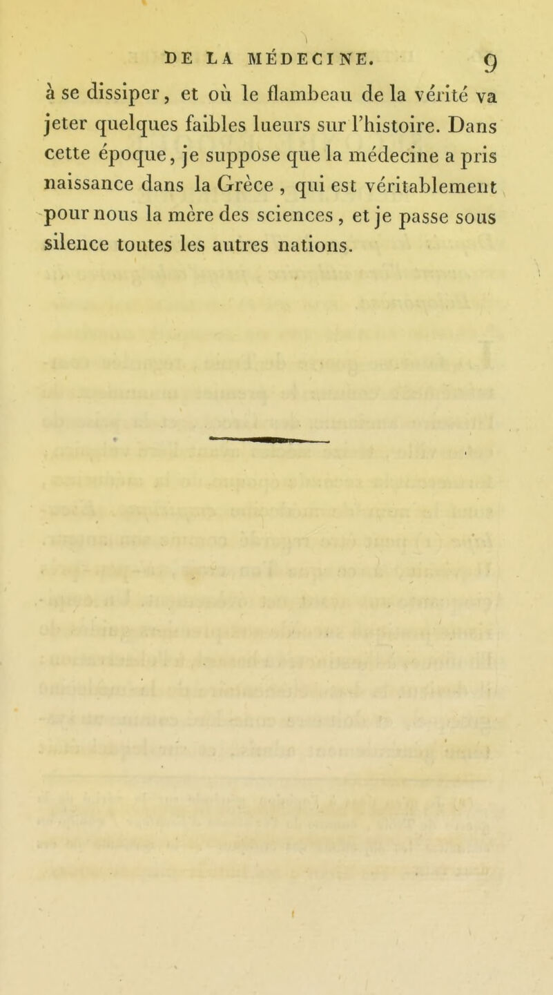 à se dissiper, et où le flambeau de la vérité va jeter quelques faibles lueurs sur l'histoire. Dans cette époque, je suppose que la médecine a pris naissance dans la Grèce , qui est véritablement pour nous la mère des sciences , et je passe sous silence toutes les autres nations.