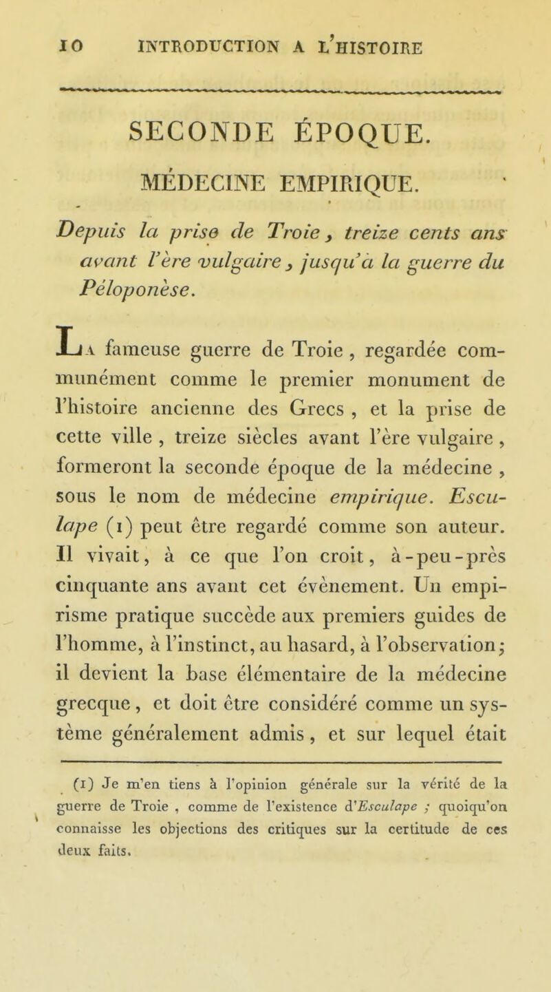 SECONDE ÉPOQUE. MÉDECINE EMPIRIQUE. Depuis la prise de Troie y treize cents ans avant l'ère vulgaire y jusqu'à la guerre du Péloponèse. La fameuse guerre de Troie , regardée com- munément comme le premier monument de l'histoire ancienne des Grecs , et la prise de cette ville , treize siècles avant l'ère vulgaire, formeront la seconde époque de la médecine , sous le nom de médecine empirique. Escu- lape (i) peut être regardé comme son auteur. Il vivait, à ce que l'on croit, à-peu-près cinquante ans avant cet événement. Un empi- risme pratique succède aux premiers guides de l'homme, à l'instinct, au hasard, à l'observation; il devient la base élémentaire de la médecine grecque, et doit être considéré comme un sys- tème généralement admis, et sur lequel était (i) Je m'en tiens à l'opinion générale sur la vérité de la guerre de Troie , comme de l'existence à^Esculape ; quoiqu'on connaisse les objections des critiques sur la certitude de ces deux faits.