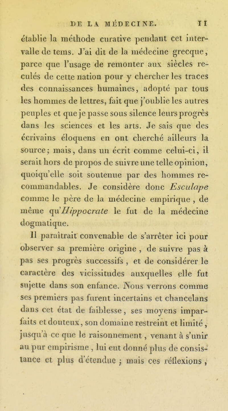 établie la méthode ciuative pendant cet inter- valle de tems. J'ai dit de la médecine grecque, parce que l'usage de remonter aux siècles re- culés de cette nation pour y chercher les traces des connaissances humaines, adopté par tous les hommes de lettres, fait que j'oublie les autres peuples et que je passe sous silence leurs progrès dans les sciences et les arts. Je sais que des écrivains éloquens en ont cherché ailleurs la source; mais, dans un écrit comme celui-ci, il serait hors de propos de suivre une telle opinion, quoiqu'elle soit soutenue par des hommes re- commandables. Je considère donc Esciilape comme le père de la médecine empirique , de même (\i\Hippocrate le fat de la médecine dogmatique. 11 paraîtrait convenable de s'arrêter ici pour observer sa première origine , de suivre pas à pas ses progrès successifs , et de considérer le caractère des vicissitudes auxquelles elle fut sujette dans son enfance. Nous verrons comme ses premiers pas furent incertains et chancelans dans cet état de faiblesse, ses moyens impar- faits et douteux, son domaine restreint et limité, jusqu'à ce que le raisonnement, venant à s'unir au pur empirisme , lui eut donné plus de consis- tance et plus d'étendue j mais ces réflexions ,