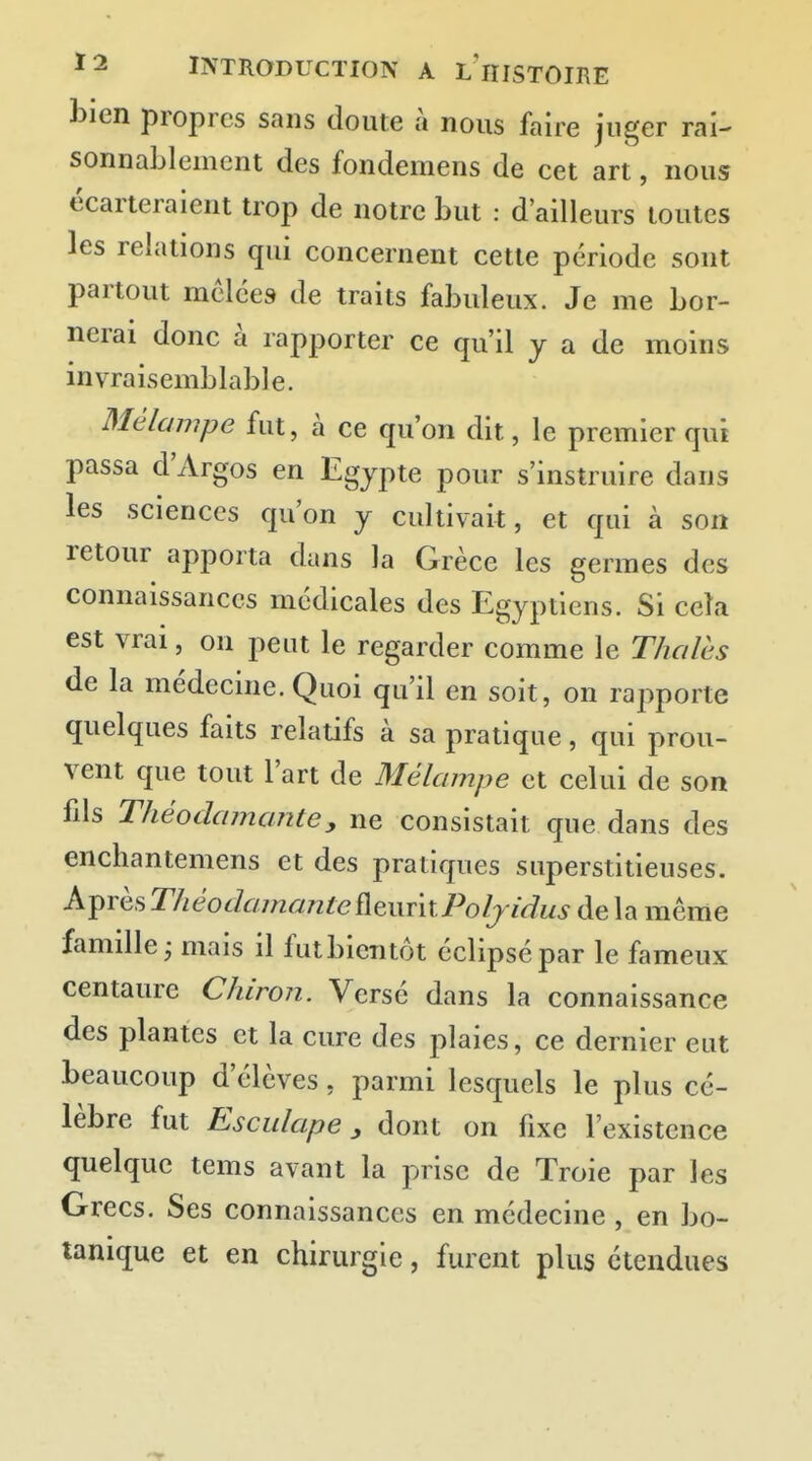 bien propres sans doute à nous faire juger rai- sonnablement des fondemens de cet art, nous écarteraient trop de notre but : d'ailleurs toutes les relations qui concernent cette période sont partout mêlées de traits fabuleux. Je me bor- nerai donc à rapporter ce qu'il y a de moins invraisemblable. Mélampe fut, à ce qu'on dit, le premier qui passa d'Argos en Egypte pour s'instruire dans les sciences qu'on y cultivait, et qui à son retour apporta dans la Grèce les germes des connaissances médicales des Egyptiens. Si cela est vrai, on peut le regarder comme le Thaïes de la médecine. Quoi qu'il en soit, on rapporte quelques faits relatifs à sa pratique, qui prou- vent que tout l'art de Mélampe et celui de son fils Théodajnantey ne consistait que dans des enchantemens et des pratiques superstitieuses. Après ThéodamanteÛQxuixPoljidus de la même famille j mais il fut bientôt éclipsé par le fameux centaure Chiron. Versé dans la connaissance des plantes et la cure des plaies, ce dernier eut beaucoup d'élèves, parmi lesquels le plus cé- lèbre fut Esculape y dont on fixe l'existence quelque tems avant la prise de Troie par les Grecs. Ses connaissances en médecine, en bo- tanique et en chirurgie, furent plus étendues