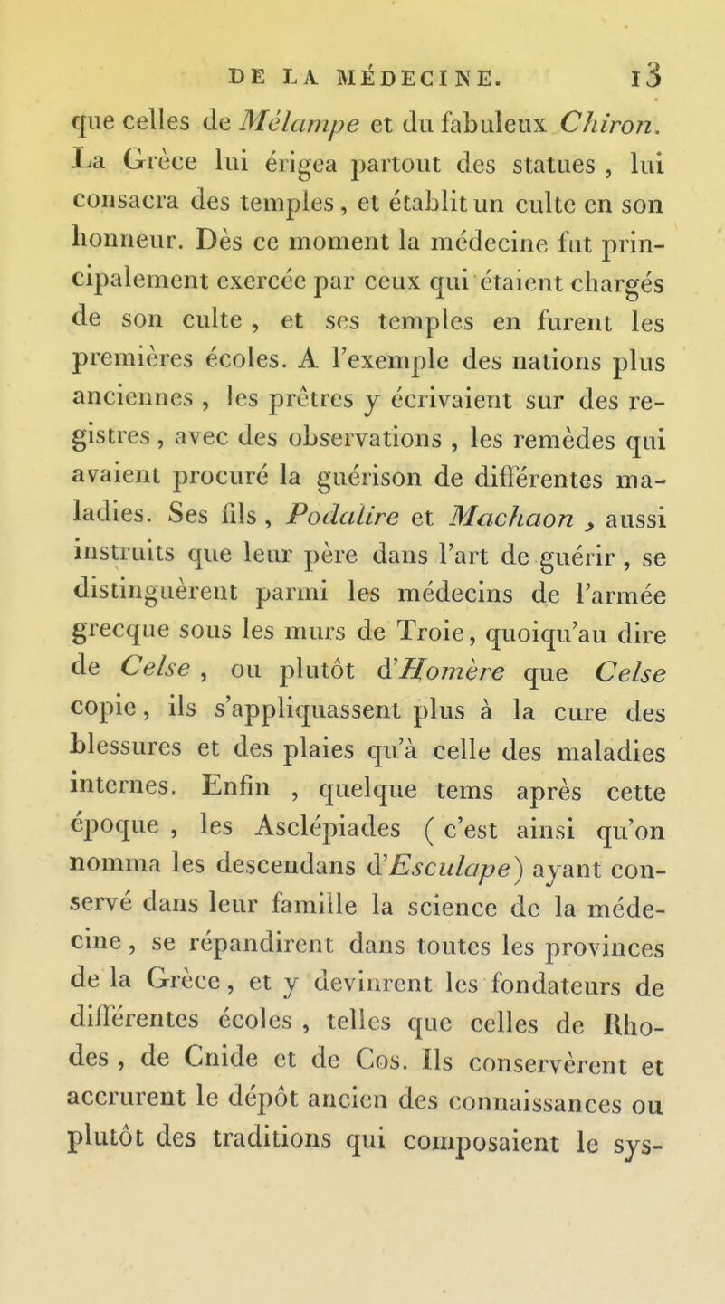que celles de Mélampe et du fabuleux Chiron. La Grèce lui érigea partout des statues , lui consacra des temples, et établit un culte en son honneur. Dès ce moment la médecine fut prin- cipalement exercée par ceux qui étaient chargés de son culte , et ses temples en furent les premières écoles. A l'exemple des nations plus anciennes , les prêtres j écrivaient sur des re- gistres , avec des observations , les remèdes qui avaient procuré la guérison de différentes ma- ladies. Ses fds , PodaUre et Machaon ^ aussi instruits que leur père dans l'art de guérir , se distinguèrent parmi les médecins de l'armée grecque sous les murs de Troie, quoiqu'au dire de Celse , ou plutôt à'Homère que Celse copie, ils s'appliquassent plus à la cure des blessures et des plaies qu'à celle des maladies internes. Enfin , quelque tems après cette époque , les Asclépiades ( c'est ainsi qu'on nomma les descendans d'Escidape) ayant con- servé dans leur famille la science de la méde- cine , se répandirent dans toutes les provinces delà Grèce, et y devinrent les fondateurs de différentes écoles , telles que celles de Rho- des , de Cnide et de Cos. Ils conservèrent et accrurent le dépôt ancien des connaissances ou plutôt des traditions qui composaient le sys-