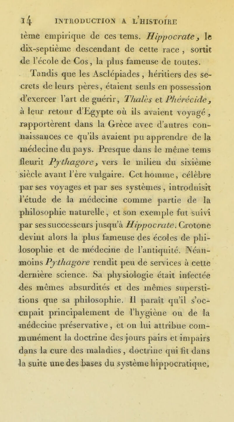 lème empirique de ces tems. Hippocrate, le dix-septième descendant de cette race , sortit de l'école de Cos, la plus fameuse de toutes. Tandis que les Asclépiades , héritiers des se- crets de leurs pères, étaient seuls en possession d'exercer l'art de guérir, Tlialès et PJiérécide, à leur retour d'Egypte où ils avaient voyagé , rapportèrent dans la Grèce avec d'autres con- naissances ce qu'ils avaient pu apprendre de la médecine du pajs. Presque dans le même tems fleurit Pjthagore, vers le milieu du sixième siècle avant l'ère vulgaire. Cet homme, célèbre par ses voyages et par ses systèmes , introduisit l'étude de la médecine comme partie de la philosophie naturelle, et son exemple fut suivi par ses successeurs jusqu'à Hippocratc. Grotone devint alors la pkis fameuse des écoles de phi- losophie et de médecine de l'antiquité. Néan- moins Pj thagore rendit peu de services à cette dernière science. Sa physiologie était infectée <l€s mêmes absurdités et des mêmes supersti- tions que sa philosophie. Il paraît qu'il s'oc- cupait principalement de l'hygiène ou de la médecine préservative , et on lui attribue com- munément la doctrine des jours pairs et impairs dans la cure des maladies, doctrine qui fit dans la suite une des bases du système hippocratique.