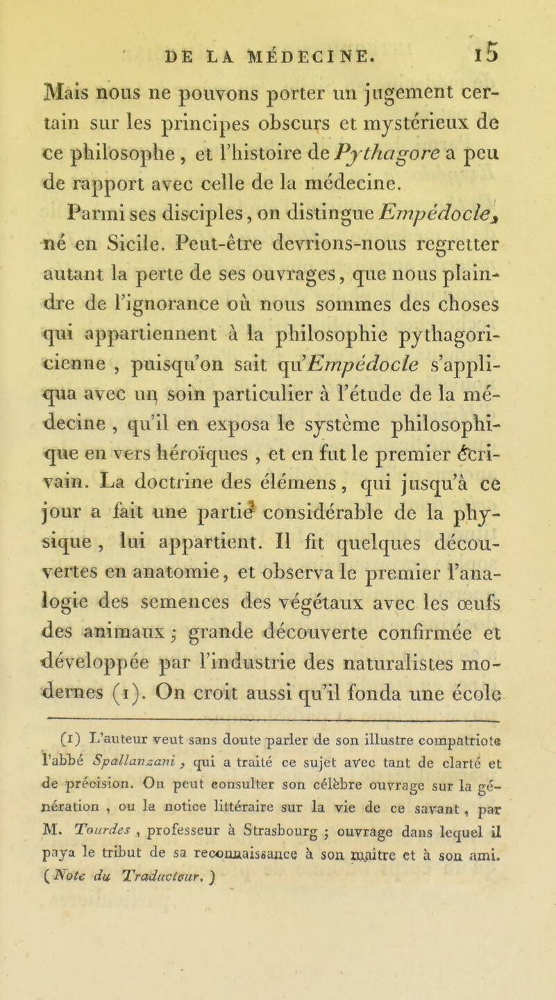 Mais nous ne pouvons porter un jugement cer- tain sur les principes obscurs et mystérieux de ce philosophe , et l'histoire de Pjthagore a peu de rapport avec celle de la médecine. Parmi ses disciples, on distingue Empédoclej né en Sicile. Peut-être devrions-nous regretter autant la perte de ses ouvrages, que nous plain- dre de l'ignorance où nous sommes des choses qui appartiennent à la philosophie pythagori- cienne , puisqu'on sait qiiEmpédocle s'appli- qua avec u^ soin particulier à l'étude de la mé- decine , qu'il en exposa le système philosophi- que en vers héroïques , et en fut le premier é'crl- vain. La doctrine des élémens, qui jusqu'à ce jour a fait une partit considérable de la phy- sique , lui appartient. Il fit quelques décou- vertes en anatomie, et observa le premier l'ana- logie des semences des végétaux avec les œufs des animaux j grande découverte confirmée et développée par l'industrie des naturalistes mo- dernes (i). On croit aussi qu'il fonda une écolo (i) L'auteur veut sans cloute parler de son illustre corapatriota l'abbé Spallanzani , cjui a traité ce sujet avec tant de clarté et de précision. On peut consulter son célèbre ouvrage sur la gé- nération , ou la notice littéraire sur la vie de ce savant , par M. Tourdes , professeur à Strasbourg ; ouvrage dans lequel il paya le tribut de sa reconjiaissauce à son ttuûtrc et à son ami. ( Note du Traducteur, )