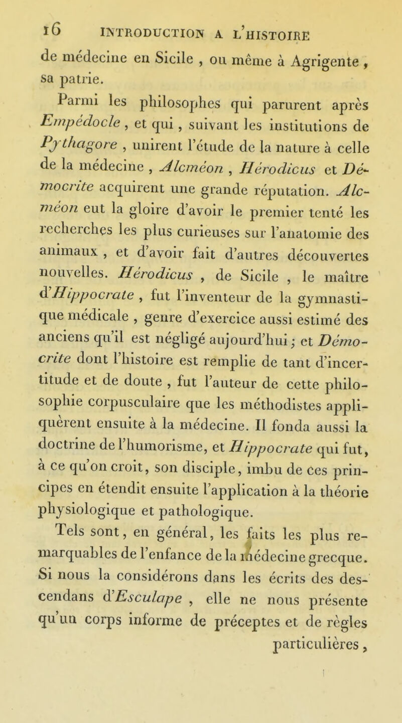 de médecine en Sicile , ou même à Agrigente , sa patrie. Parmi les philosophes qui parurent après Enipêdocle , et qui, suivant les institutions de Pjthagore , unirent l'étude de la nature à celle de la médecine , Alcméon , Ilérodicus et Bé- mocrite acquirent une grande réputation. Alc- méon eut la gloire d'avoir le premier tenté les recherches les plus curieuses sur l'analomie des animaux , et d'avoir fait d'autres découvertes nouvelles. Hérodicus , de Sicile , le maître à'Hippocrate , fut l'inventeur de la gymnasti- que médicale , genre d'exercice aussi estimé des anciens qu'il est négligé aujourd'hui ; et Démo- ente dont l'histoire est remplie de tant d'incer- titude et de doute , fut l'auteur de cette philo- sophie corpusculaire que les méthodistes appli- quèrent ensuite à la médecine. Il fonda aussi la doctrine de l'humorisme, et Hippocrate qui fut, à ce qu'on croit, son disciple, imbu de Ces prin- cipes en étendit ensuite l'application à la théorie physiologique et pathologique. Tels sont, en général, les faits les plus re- marquables de l'enfance de la médecine grecque. Si nous la considérons dans les écrits des des- cendans d'Esculape , elle ne nous présente qu'un corps informe de préceptes et de règles particulières,