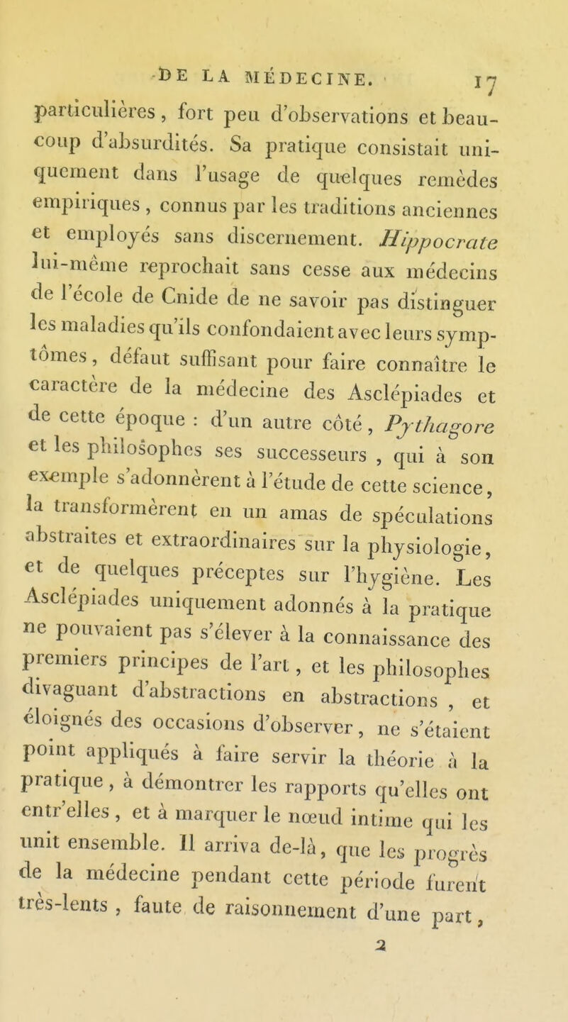 particulières, fort peu d'observations et beau- coup d'absurdités. Sa pratique consistait uni- quement dans l'usage de quelques remèdes empiriques , connus par les traditions anciennes et employés sans discernement. Hippocrate lui-même reprochait sans cesse aux médecins de l'école de Cnide de ne savoir pas distinguer les maladies qu'ils confondaient avec leurs symp- tômes , défaut suffisant pour faire connaître le caractère de la médecine des Asclépiades et de cette époque : d'un autre côté, Pjthagore et les philosophes ses successeurs , qui à son exemple s'adonnèrent à l'étude de cette science, la transformèrent en un amas de spéculations abstraites et extraordinaires sur la physiologie, et de quelques préceptes sur l'hygiène. Les Asclépiades uniquement adonnés à la pratique ne pouvaient pas s'élever à la connaissance des premiers principes de l'art, et les philosophes divaguant d'abstractions en abstractions , et éloignés des occasions d'observer, ne s'éta'ient point appliqués à faire servir la théorie à la pratique , à démontrer les rapports qu'elles ont entr'elles , et à marquer le nœud intime qui les unit ensemble. Il arriva de-là, que les progrès de la médecine pendant cette période furent très-lems, faute de raisonnement d'une part,