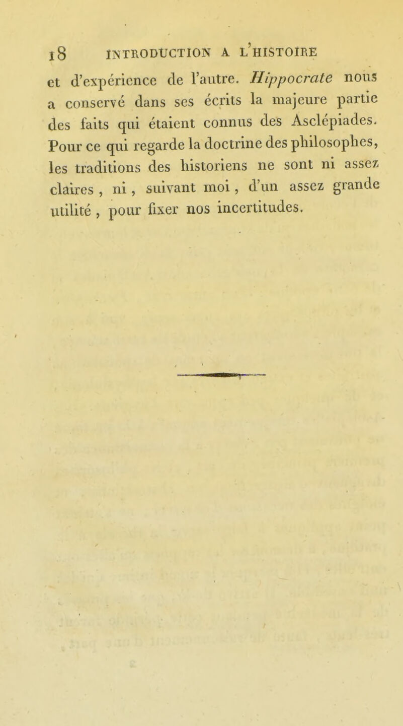 et d'expérience de l'autre. Hippocrate nous a conservé dans ses écrits la majeure partie des faits qui étaient connus des Asclépiades. Pour ce qui regarde la doctrine des philosophes, les traditions des historiens ne sont ni assez claires , ni, suivant moi, d'un assez grande utilité , pour fixer nos incertitudes.