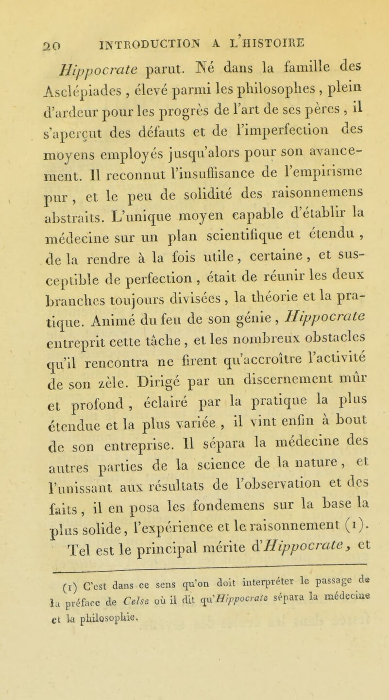 Hippocrate parut. INé dans la famille des Asclépiades , élevé parmi les philosophes , plein d'ardeur pour les progrès de l'art de ses pères , il s'aperçut des défauts et de l'imperfeciion des moyens employés jusqu'alors pour son avance- ment. 11 reconnut rinsuffisance de l'empirisme pur , et le peu de solidité des raisonnemens abstraits. L'unique moyen capable d'établir la médecine sur un plan scientifique et étendu , de la rendre à la fois utile, certaine, et sus- ceptible de perfection , était de réunir les deux branches toujours divisées , la théorie et la pra- tique. Animé du feu de son génie, Hippocrate entreprit cette tâche, et les nombreux obstacles qu'il rencontra ne firent qu'accroître l'activité de son zèle. Dirigé par un discernement mûr et profond, éclairé par la pratique la plus étendue et la plus variée , il vint enfin à bout de son entreprise. 11 sépara la médecine des autres parties de la science de la nature, et l'unissant aux résultats de l'observation et des faits, il en posa les fondemens sur la base la plus solide, l'expérience et le raisonnement (i). Tel est le principal mérite Hippocrate, et (I) C'est dans ce sens qu'on doit interpréter le passage de la préface de Cehe où il dit Hippocrate sépara la médeciue et k piiiiûsopkle.