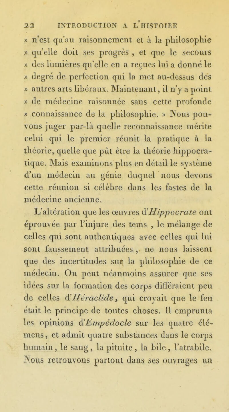 » n'est qu'au raisonnement et à la philosophie » qu'elle doit ses progrès , et que le secours >i des lumières qu'elle en a reçues lui a donné le )i degré de perfection qui la met au-dessus des j> autres arts libéraux. Maintenant, il n'y a point » de médecine raisonnée sans cette profonde » connaissance de la philosophie. » Nous pou- vons juger par-là quelle reconnaissance mérite celui qui le premier réunit la pratique à la théorie, quelle que pût être la théorie hippocra- tique. Mais examinons plus en détail le système d'un médecin au génie duquel nous devons cette réunion si célèbre dans les fastes de la médecine ancienne. L'altération que les œuvres d'IIippocrate ont éprouvée par l'injure des tems , le mélange de celles qui sont authentiques avec celles qui lui sont faussement attribuées , ne nous laissent que des incertitudes sui» la philosophie de ce médecin. On peut néanmoins assurer que ses idées sur la formation des corps différaient peu de celles i^IIèracUde, qui croyait que le feu était le principe de toutes choses. Il emprunta les opinions ^Empédocle sur les quatre élé- mens, et admit quatre substances dans le corps humain, le sang, la pituite, la bile, l'atrabile, JXous retrouvons partout dans ses ouvrages un