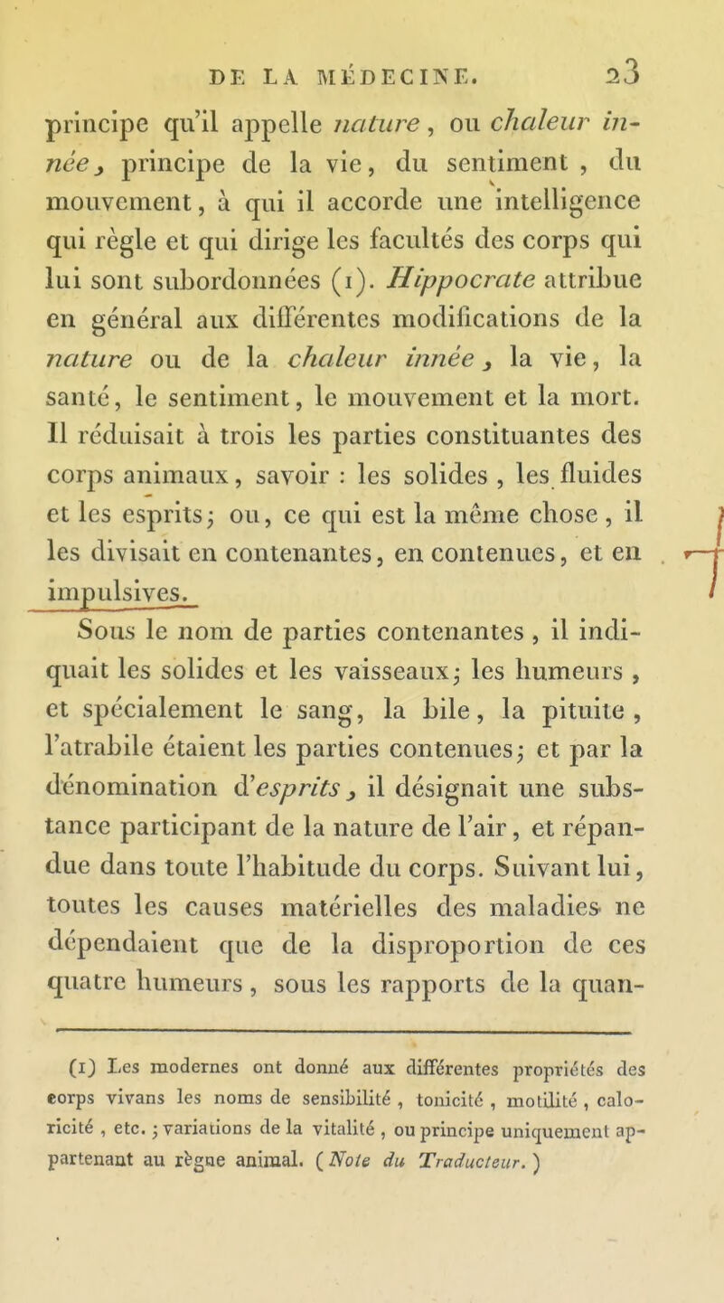 principe qu'il appelle nature, ou chaleur in- néeprincipe de la vie, du sentiment , du mouvement, à qui il accorde une intelligence qui règle et qui dirige les facultés des corps qui lui sont subordonnées (i). Hippocrate attribue en général aux différentes modifications de la nature ou de la chaleur innée y la vie, la santé, le sentiment, le mouvement et la mort. Il réduisait à trois les parties constituantes des corps animaux, savoir : les solides , les fluides et les esprits ^ ou, ce qui est la môme chose , il les divisait en contenantes, en contenues, et en impulsives^ Sous le nom de parties contenantes , il indi- quait les solides et les vaisseaux j les humeurs , et spécialement le sang, la bile, la pituite, l'atrabile étaient les parties contenues; et par la dénomination à'esprits j, il désignait une subs- tance participant de la nature de Fair, et répan- due dans toute l'habitude du corps. Suivant lui, toutes les causes matérielles des maladies- ne dépendaient que de la disproportion de ces quatre humeurs , sous les rapports de la quan- (i3 Les modernes ont donné aux différentes propriétés des eorps vivans les noms de sensibilité , tonicité , motilité , calo- ricité , etc. j variations de la vitalité , ou principe uniquement ap- partenant au règne animal. ( Note du Traducteur. )