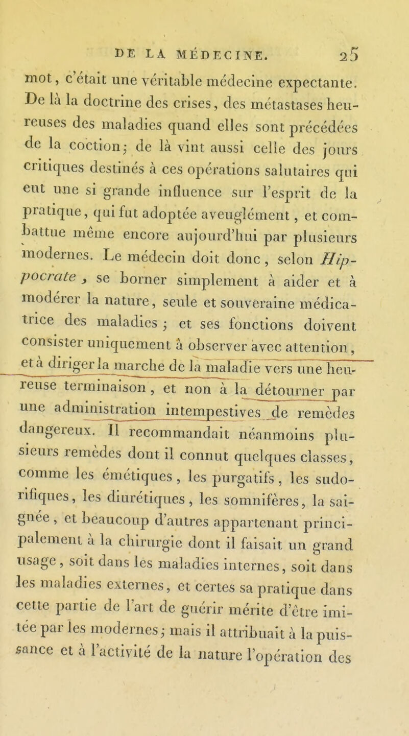 mot, c'était une véritable médecine expectante. De là la doctrine des crises, des métastases heu- reuses des maladies quand elles sont précédées de la coction ; de là vint aussi celle des jours critiques destinés à ces opérations salutaires qui eut une si grande influence sur l'esprit de la pratique, qui fut adoptée aveuglément, et com- battue même encore aujourd'hui par plusieurs modernes. Le médecin doit donc , selon Hip- pocrate , se borner simplement à aider et à modérer la nature, seule et souveraine médica- trice des maladies ; et ses fonctions doivent consister uniquement à observer avec attention, _età diriger la marche de la maladie versTmeTîëîv^ reuse terminaison, et ncm^ la^détourner par une administrationjntjmpestives _de remèdes dangereux. Il recommandait néanmoins plu- sieurs remèdes dont il connut quelques classes, comme les émétiques, les purgatifs, les sudo- rifiques, les diurétiques, les somnifères, la sai- gnée , et beaucoup d'autres appartenant princi- palement à la chirurgie dont il foisait un grand usage, soit dans les maladies internes, soit dans les maladies externes, et certes sa pratique dans cette partie de l'art de guérir mérite d'être imi- tée par les modernes^ mais il attribuait à la puis- sance et à l'activité de la nature l'opération des