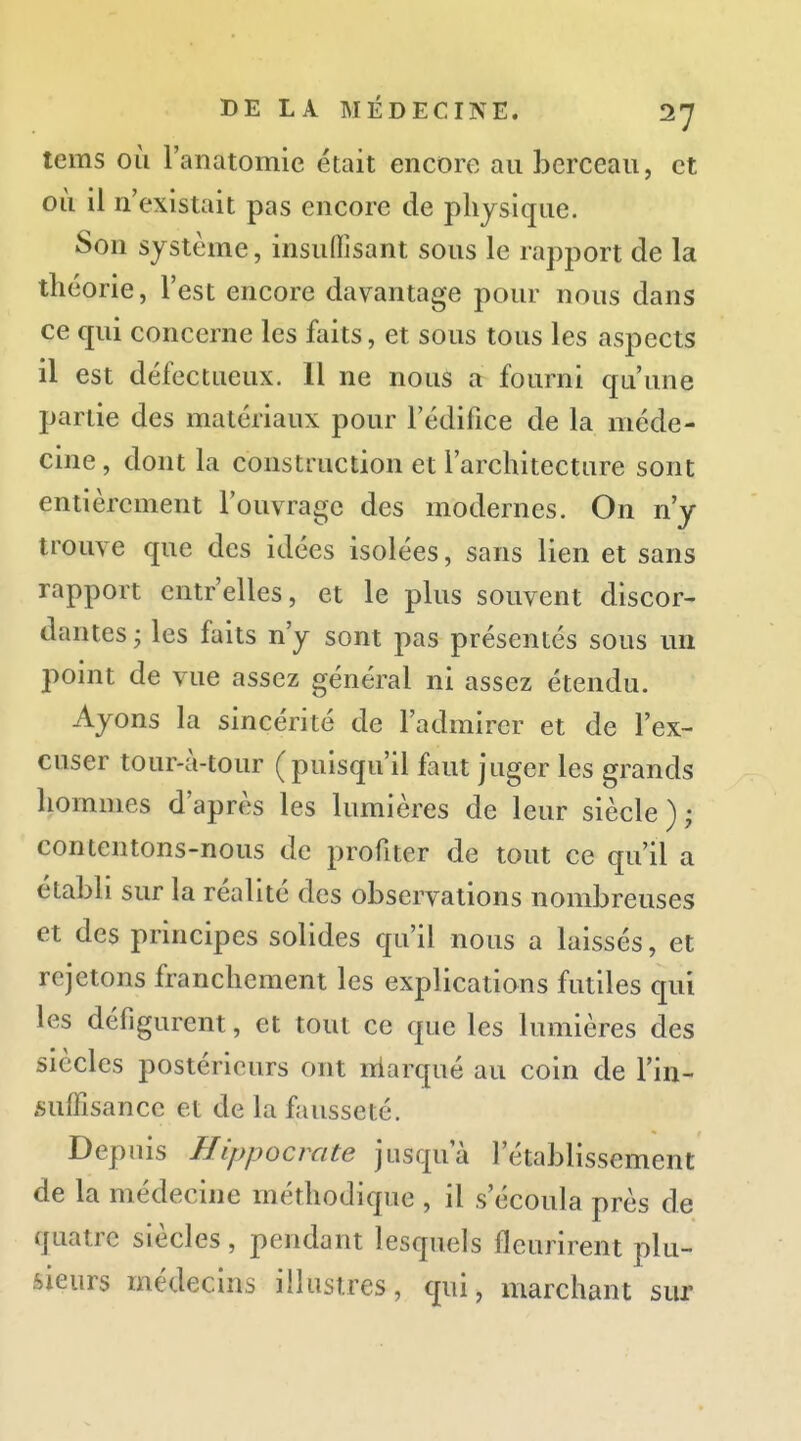 tems où l'anatomie était encore au berceau, et où il n'existait pas encore de physique. Son système, insuflîsant sous le rapport de la théorie, l'est encore davantage pour nous dans ce qui concerne les faits, et sous tous les aspects il est défectueux. 11 ne nous a fourni qu'une partie des matériaux pour l'édifice de la méde- cine, dont la construction et l'architecture sont entièrement l'ouvrage des modernes. On n'y trouve que des idées isolées, sans lien et sans rapport cntr'elles, et le plus souvent discor- dantes ; les faits n'y sont pas présentés sous un point de vue assez général ni assez étendu. Ayons la sincérité de l'admirer et de l'ex- cuser tour-à-tour (puisqu'il faut juger les grands hommes d'après les lumières de leur siècle ) ; contentons-nous de profiter de tout ce qu'il a établi sur la réalité des observations nombreuses et des principes solides qu'il nous a laissés, et rejetons franchement les explications futiles qui les défigurent, et tout ce que les lumières des siècles postérieurs ont niarqué au coin de l'in- suffisance et de la fausseté. Depuis Hippocrate jusqu'à l'établissement de la médecine méthodique , il s'écoula près de quatre siècles, pendant lesquels fleurirent plu- sieurs médecins illustres, qui, marchant sur